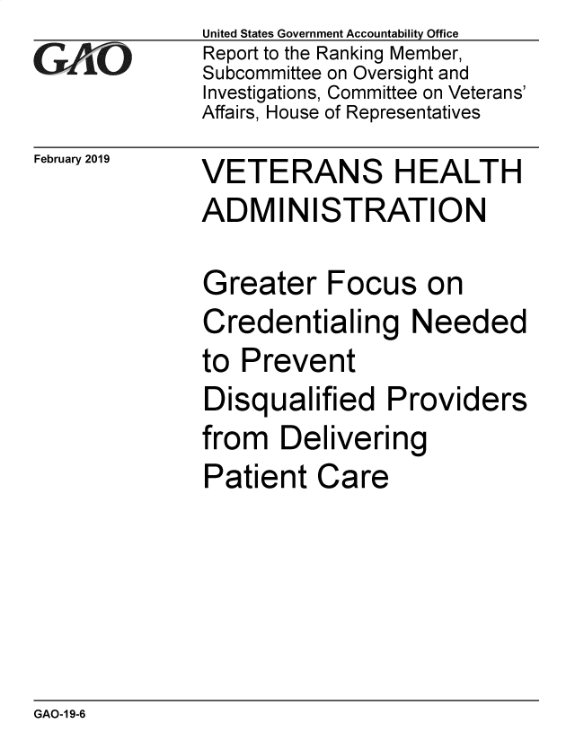 handle is hein.gao/gaobadvor0001 and id is 1 raw text is: 
GAiO


February 2019


United States Government Accountability Office
Report to the Ranking Member,
Subcommittee on Oversight and
Investigations, Committee on Veterans'
Affairs, House of Representatives


VETERANS HEALTH
ADMINISTRATION


G


reater Focus on


Credentialing Needed
to Prevent
Disqualified Providers
from Delivering
Patient Care


GAO-1 9-6


