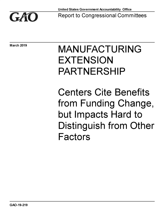 handle is hein.gao/gaobadvpm0001 and id is 1 raw text is: 
GA vO


March 2019


United States Government Accountability Office
Report to Congressional Committees


MANUFACTURING
EXTENSION
PARTNERSHIP


Centers Cite Benefits
from Funding Change,
but Impacts Hard to
Distinguish from Other
Factors


GAO-19-219


