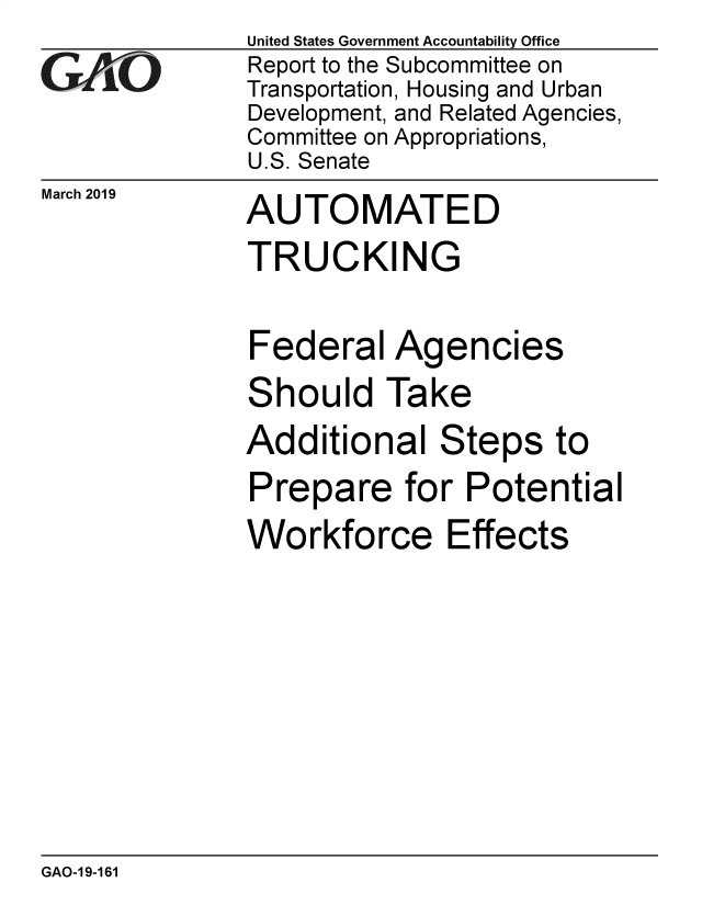 handle is hein.gao/gaobadvpr0001 and id is 1 raw text is: 
GA jO


March 2019


United States Government Accountability Office
Report to the Subcommittee on
Transportation, Housing and Urban
Development, and Related Agencies,
Committee on Appropriations,
U.S. Senate
AUTOMATED
TRUCKING


Federal Agencies
Should Take
Additional Steps to
Prepare for Potential
Workforce Effects


GAO-19-161


