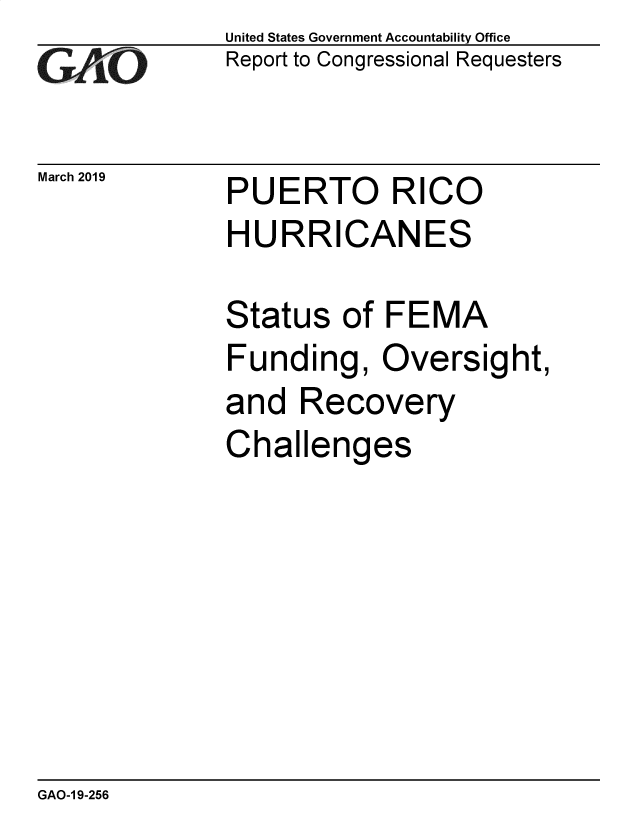 handle is hein.gao/gaobadvqi0001 and id is 1 raw text is: 
GAtO


March 2019


United States Government Accountability Office
Report to Congressional Requesters


PUERTO RICO


HURRICANES

Status of FEMA
Funding, Oversight,
and Recovery
Challenges


GAO-1 9-256


