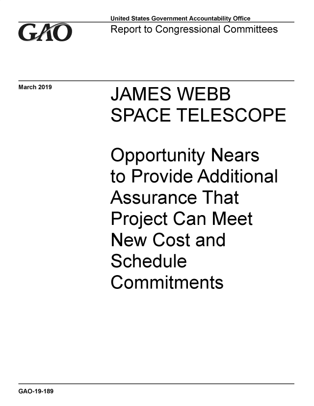 handle is hein.gao/gaobadvrz0001 and id is 1 raw text is: 
GA vO


March 2019


United States Government Accountability Office
Report to Congressional Committees


JAMES WEBB
SPACE TELESCOPE


Opportunity Nears
to Provide Additional
Assurance That
Project Can Meet
New Cost and
Schedule
Commitments


GAO-1 9-189


