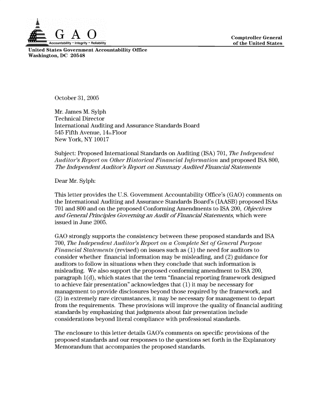 handle is hein.gao/gaobadvwu0001 and id is 1 raw text is: 




          A          0                                                Comptroller General
Accountability * Integrity * Reliability                              of the United States
United States Government Accountability Office
Washington, DC 20548





          October 31, 2005

          Mr. James M. Sylph
          Technical Director
          International Auditing and Assurance Standards Board
          545 Fifth Avenue, 14fi Floor
          New York, NY 10017

          Subject: Proposed International Standards on Auditing (ISA) 701, The Independent
          Auditor's Report on Other Historical Financial Information and proposed ISA 800,
          The Independent Auditor's Report on Summary Audited Financial Statements

          Dear Mr. Sylph:

          This letter provides the U.S. Government Accountability Office's (GAO) comments on
          the International Auditing and Assurance Standards Board's (JAASB) proposed ISAs
          701 and 800 and on the proposed Conforming Amendments to ISA 200, Objectives
          and General Principles Governing an Audit of Financial Statements, which were
          issued in June 2005.

          GAO strongly supports the consistency between these proposed standards and ISA
          700, The Independent Auditor's Report on a Complete Set of General Purpose
          Financial Statements (revised) on issues such as (1) the need for auditors to
          consider whether financial information may be misleading, and (2) guidance for
          auditors to follow in situations when they conclude that such information is
          misleading. We also support the proposed conforming amendment to ISA 200,
          paragraph 1(d), which states that the term financial reporting framework designed
          to achieve fair presentation acknowledges that (1) it may be necessary for
          management to provide disclosures beyond those required by the framework, and
          (2) in extremely rare circumstances, it may be necessary for management to depart
          from the requirements. These provisions will improve the quality of financial auditing
          standards by emphasizing that judgments about fair presentation include
          considerations beyond literal compliance with professional standards.

          The enclosure to this letter details GAO's comments on specific provisions of the
          proposed standards and our responses to the questions set forth in the Explanatory
          Memorandum that accompanies the proposed standards.


