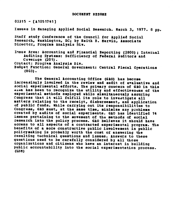 handle is hein.gao/gaobadwar0001 and id is 1 raw text is: 

DOCUMENT RESUBE


03315 - [A10517413
Issues in Managing Applied Social Research. March 3, 1977. 8 pp.

Staff study Conference of the Council for Applied Social
Research, Washington, DC; by Keith 2. Marvin, Associate
Director, Program Analysis Div.

Issue Area: Accounting and Financial Reporting (2800); Interal
    Auditing Systems: Sufficiency of Federal Auditors and
    Coverage (201).
Contact: Program Analysis Div.
Budget Function: General Government: Central Fiscal Cperations
     (803).
         The General Accounting Office (GAO) has become
increasingly involved in the review and audit of ewaluative and
s .cial experimental efforts. The primary concern of GAO in this
dtca has been to recognize the utility and effectiveness of the
experidental methods employed while simultaneously assuring
Congress that it will fulfill its role to investigate all
matters relating to the receipt, disbursement, and application
of public funds. While carrying out its responsibilities to
Congress, GAO must, at the same time, minimize any problems
created by audits of social experiments. GAO has identified 14
issues pertaining to the movement of the methods of social
research into the policy process. GAO believes it should have
access to all aspects of a contracted experimental program. The
benefits of a more constructive public involvement in public
policymaking is probably worth the cost of answering the
resulting technical questions and issues. Answers to these
questions need to be carefully considered by all those
organizations and citizens who have an interest in building
public accountability into the social oxperimentation process.
(LDR)


