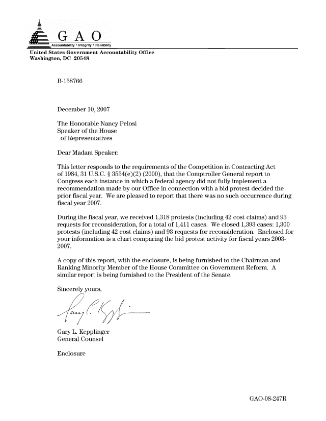 handle is hein.gao/gaobadxgt0001 and id is 1 raw text is: 

   i


,Accountability * Integrity * Reliability
United States Government Accountability Office
Washington, DC 20548


          B-158766



          December 10, 2007

          The Honorable Nancy Pelosi
          Speaker of the House
          of Representatives

          Dear Madam Speaker:

          This letter responds to the requirements of the Competition in Contracting Act
          of 1984, 31 U.S.C. § 3554(e)(2) (2000), that the Comptroller General report to
          Congress each instance in which a federal agency did not fully implement a
          recommendation made by our Office in connection with a bid protest decided the
          prior fiscal year. We are pleased to report that there was no such occurrence during
          fiscal year 2007.

          During the fiscal year, we received 1,318 protests (including 42 cost claims) and 93
          requests for reconsideration, for a total of 1,411 cases. We closed 1,393 cases: 1,300
          protests (including 42 cost claims) and 93 requests for reconsideration. Enclosed for
          your information is a chart comparing the bid protest activity for fiscal years 2003-
          2007.

          A copy of this report, with the enclosure, is being furnished to the Chairman and
          Ranking Minority Member of the House Committee on Government Reform. A
          similar report is being furnished to the President of the Senate.

          Sincerely yours,




          Gary L. Kepplinger

          General Counsel

          Enclosure


GAO-08-247R


