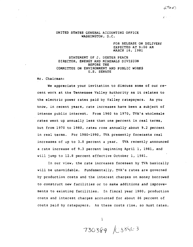 handle is hein.gao/gaobadxhh0001 and id is 1 raw text is: 







         UNITED STATES GENERAL ACCOUNTING OFFICE
                     WASHINGTON, D.C.

                                    FOR RELEASE ON DELIVERY
                                    EXPECTED AT 9:00 AM
                                    MARCH 16, 1981

               STATEMENT OF J. DEXTER PEACH
          DIRECTOR, ENERGY AND MINERALS DIVISION
                        BEFORE THE
         COMMITTEE ON ENVIRONMENT AND PUBLIC WORKS
                        U.S. SENATE

Mr. Chairman:

     We appreciate your invitation to discuss some of our re-

cent work at the Tennessee Valley Authority as it relates to

the electric power rates paid by Valley ratepayers. As you

know, in recent years, rate increases have been a subject of

intense public interest. From 1960 to 1970, TVA's wholesale

rates went up annually less than one percent in real terms,

but from 1970 to 1980, rates rose annually about 9.2 percent

in real terms. For 1980-1990, TVA presently forecasts real

increases of up to 3.8 percent a year. TVA recently announced

a rate increase of 9.3 percent beginning April 1, 1981, and

will jump to 12.8 percent effective October 1, 1981.

     In our view, the rate increases foreseen by TVA basically

will be unavoidable. Fundamentally, TVA's rates are governed

by production costs and the interest charges on money borrowed

to construct new facilities or to make additions and improve-

ments to existing facilities. In fiscal year 1980, production

costs and interest charges accounted for about 86 percent of

costs paid by ratepayers. As these costs rise, so must rates.


C -%,   )


