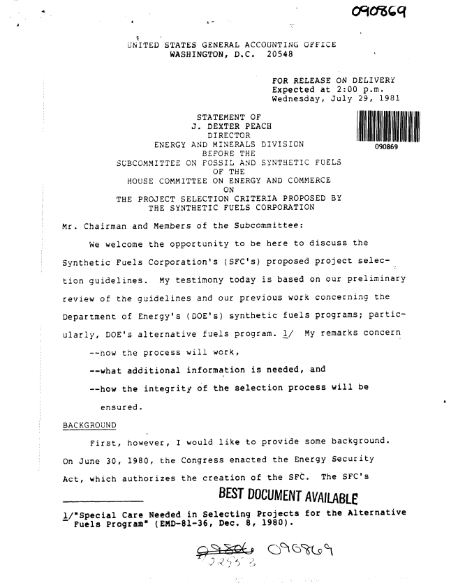 handle is hein.gao/gaobadxhl0001 and id is 1 raw text is: 



            UNITED STATES GENERAL ACCOUNTING OFFICE
                    WASHINGTON, D.C. 20548


                                       FOR RELEASE ON DELIVERY
                                       Expected at 2:00 p.m.
                                       Wednesday, July 29, 1981

                         STATEMENT OF
                         J. DEXTER PEACH
                           DIRECTOR
                 ENERGY AND MINERALS DIVISION             090869
                          BEFORE THE
          SUBCOMMITTEE ON FOSSIL AND SYNTHETIC FUELS
                            OF THE
            HOUSE COMMITTEE ON ENERGY AND COMMERCE
                              ON
          THE PROJECT SELECTION CRITERIA PROPOSED BY
                THE SYNTHETIC FUELS CORPORATION

Mr. Chairman and Members of the Subcommittee:

     We welcome the opportunity to be here to discuss the

Synthetic Fuels Corporation's (SFC's) proposed project selec-

tion guidelines. My testimony today is based on our preliminary

review of the guidelines and our previous work concerning the

Department of Energy's (DOE's) synthetic fuels programs; partic-

ularly, DOE's alternative fuels program. 1/ My remarks concern

     --now the process will work,

     --what additional information is needed, and

     --how the integrity of the selection process will be

       ensured.

BACKGROUND

     First, however, I would like to provide some background.

On June 30, 1980, the Congress enacted the Energy Security

Act, which authorizes the creation of the SFC. The SFC's

                             BEST DOCUMENT AVAILABLE

l/Special Care Needed in Selecting Projects for the Alternative
  Fuels Program (EMD-81-36, Dec. 8, 1980).



                             . .. 2 :


