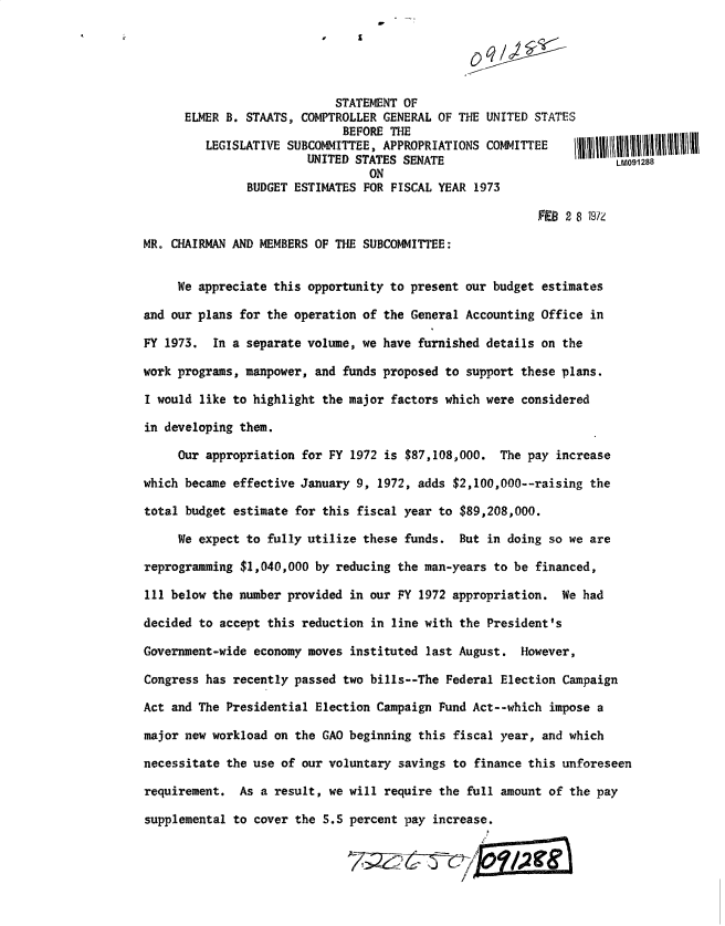 handle is hein.gao/gaobadxih0001 and id is 1 raw text is: 
                                     ZA



                            STATEMENT OF
      ELMER B. STAATS, COMPTROLLER GENERAL OF THE UNITED STATES
                             BEFORE THE
         LEGISLATIVE SUBCOMMITTEE, APPROPRIATIONS COMMITTEE
                        UNITED STATES SENATE                        LM091288
                                 ON
               BUDGET ESTIMATES FOR FISCAL YEAR 1973

                                                         FEB 2 8 19/Z

MR. CHAIRMAN AND MEMBERS OF THE SUBCOMMITTEE:


     We appreciate this opportunity to present our budget estimates

and our plans for the operation of the General Accounting Office in

FY 1973. In a separate volume, we have furnished details on the

work programs, manpower, and funds proposed to support these plans.

I would like to highlight the major factors which were considered

in developing them.

     Our appropriation for FY 1972 is $87,108,000. The pay increase

which became effective January 9, 1972, adds $2,100,000--raising the

total budget estimate for this fiscal year to $89,208,000.

     We expect to fully utilize these funds. But in doing so we are

reprogramming $1,040,000 by reducing the man-years to be financed,

111 below the number provided in our PY 1972 appropriation. We had

decided to accept this reduction in line with the President's

Government-wide economy moves instituted last August. However,

Congress has recently passed two bills--The Federal Election Campaign

Act and The Presidential Election Campaign Fund Act--which impose a

major new workload on the GAO beginning this fiscal year, and which

necessitate the use of our voluntary savings to finance this unforeseen

requirement. As a result, we will require the full amount of the pay

supplemental to cover the S.S percent pay increase.



