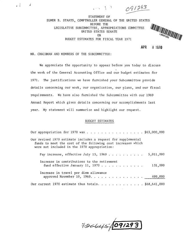 handle is hein.gao/gaobadxim0001 and id is 1 raw text is: 



                                STATEMENT OF
         ELMER B. STAATS, COMPTROLLER GENERAL OF THE UNITED STATES
                                 BEFORE THE
             LEGISLATIVE SUBCOMMITTEE, APPROPRIATIONS COMMITTEE
                            UNITED STATES SENATE
                                     ON
                   BUDGET ESTIMATES FOR FISCAL YEAR 1971

                                                              APR   8 1970

MR. CHAIRMAN AND MEMBERS OF THE SUBCOMMITTEE:


     We appreciate the opportunity to appear before you today to discuss

the work of the General Accounting Office and our budget estimates for

1971. The justifications we have furnished your Subcommittee provide

details concerning our work, our organization, our plans, and our fiscal

requirements. We have also furnished the Subcommittee with our 1969

Annual Report which gives details concerning our accomplishments last

year. My statement will summarize and highlight our request.


                               BUDGET ESTIMATES


Our appropriation for 1970 was ......       .................

Our revised 1970 estimate includes a request for supplemental
  funds to meet the cost of the following cost increases which
  were not included in the 1970 appropriation:

     Pay increase, effective July 13, 1969 ..............

     Increase in contributions to the retirement
       fund effective January 11, 1970 ....    .............

     Increase in travel per diem allowance
       approved November 10, 1969 .....     ................

Our current 1970 estimate thus totals ....    ..............


$63,000,000





  5,011,000


    131,000


    499,000

$68,641,000


