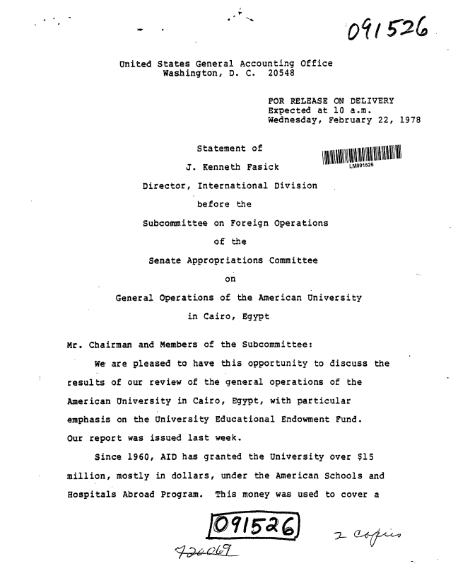 handle is hein.gao/gaobadxix0001 and id is 1 raw text is: 4 -


United States General Accounting Office
        Washington, D. C. 20548


                            FOR RELEASE ON DELIVERY
                            Expected at 10 a.m.
                            Wednesday, February 22, 1978


              Statement of

            J. Kenneth Fasick              LM091526

    Director, International Division
              before the

    Subcommittee on Foreign Operations
                  of the

     Senate Appropriations Committee


         General Operations of the American University
                      in Cairo, Egypt


Mr. Chairman and Members of the Subcommittee:

     We are pleased to have this opportunity to discuss the

results of our review of the general operations of the

American University in Cairo, Egypt, with particular

emphasis on the University Educational Endowment Fund.

Our report was issued last week.

     Since 1960, AID has granted the University over $15

million, mostly in dollars, under the American Schools and

Hospitals Abroad Program. This money was used to cover a



                          1O     I_5


oil 5 26


