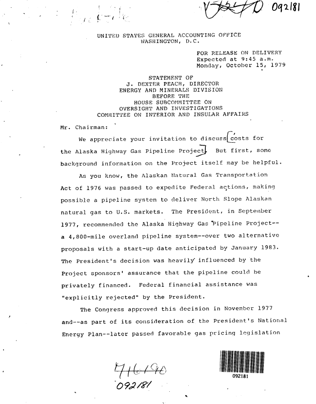 handle is hein.gao/gaobadxja0001 and id is 1 raw text is: 




          UNITED STATES GENERAL ACCOUNTING OPFICE
                      WASHINGTON, D.C.

                                     FOR RELEASE ON DELIVERY
                                     Expected at 9:45 a.m.
                                     Monday, October 15, 1979

                        STATEMENT OF
                  J. DEXTER PEACH, DIRECTOR
                ENERGY AND MINERALS DIVISION
                         BEFORE THE
                    HOUSE SUBCOMMITTEE ON
                OVERSIGHT AND INVESTIGATIONS
          COMMITTEE ON INTERIOR AND INSULAR AFFAIRS

Mr. Chairman:

     We appreciate your invitation to discuss   sts for

the Alaska Highway Gas Pipeline Projec    B

background information on the Project itself may be helpful.

     As you know, the Alaskan Natural Gas Transportation

Act of 1976 was passed to expedite Federal actions, making

possible a pipeline system to deliver North Slope Alaskan

natural gas to U.S. markets. The President, in September

1977, recommended the Alaska Highway Gas Pipeline Project--

a 4,800-mile overland pipeline system--over two alternative

proposals with a start-up date anticipated by January 1983.

The President's decision was heavily influenced by the

Project sponsors' assurance that the pipeline could be

privately financed. Federal financial assistance was

explicitly rejected by the President.

     The Congress approved this decision in November 1977

and--as part of its consideration of the President's National

Energy Plan--later passed favorable gas pricing legislation





                         [    h'              092181
               0 9..,


