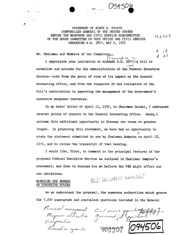 handle is hein.gao/gaobadxmn0001 and id is 1 raw text is: 

                        0-,J                        0




                    STATEMENT OF ELWER B. STAATS
              COMPTROLLER GENERAL OF THE UNITED STATES
        BEFORE THE MANPOWER AND CIVIL SERVICE SUBCOMMITTEE         H .    '
      OF THE HOUSE COMMITTEE ON POST OFFICE AND CIVIL SERVICE
                  REGARDIN. H.R. 3807, MAY 2, 1972


Mr. Chairman and Members of the Committee-
                                                                   1AX7
     I appreciate your invitation to diseus H.R. 3807-a bill to

establish and provide for the administration of the Federal Executive

Service--both from the point of view of its impact on the General

Accounting Office, and from the viewpoint of our evaluation of the

bill's contribution to improving the management of the Government's

executive manpower resources.

     In my brief letter of April 13, 1972, to Chairman Dulski, I addressed

several points of concern to the General Accounting Office. Hence, I

welcome this additional opportunity to discuss our views at greater

length. In preparing this statement, we have had an opportunity to

study the statement submitted to you by Chairman Hampton on April 18,

1972, and to review the transcript of that hearing.

     I would like, first, to comment on the principal features of the

proposed Federal Executive Service as outlined in Chairman Hampton's

statement; and then to discuss how we believe the FES might affect our

own operations.

MANAGING THE NUMBER               - i.            r    ...
OF EXECUTIVE SPACES

     As we understand the proposal, the numerous authorities which govern

the 7,000 supergrade and equivalent positions included in the General



                  J- e- /'                                  Ile


