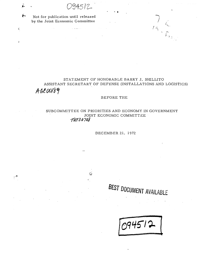 handle is hein.gao/gaobadxmt0001 and id is 1 raw text is: 


Not for publication until released
by the Joint Economic Committee


        STATEMENT OF HONORABLE BARRY J. SHILLITO
ASSISTANT SECRETARY OF DEFENSE (INSTALLATIONS AND LOGISTICS)


                       BEFORE THE


 SUBCOMMITTEE ON PRIORITIES AND ECONOMY IN GOVERNMENT
                JOINT ECONOMIC COMMITTEE



                    DECEMBER Z1, 1972













                          BEST DOCUMENT AVAILABLE







                                 ~~99SIQ



