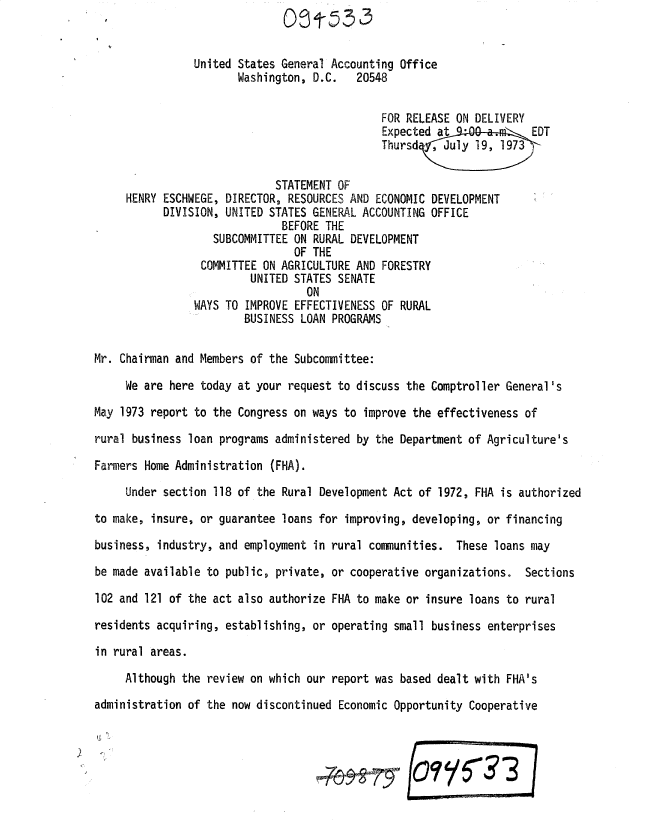 handle is hein.gao/gaobadxne0001 and id is 1 raw text is: 


                United States General Accounting Office
                       Washington, D.C.   20548


                                              FOR RELEASE ON DELIVERY
                                              Expected at             EDT
                                              Thursd;   July 19, 1973

                             STATEMENT OF
     HENRY ESCHWEGE, DIRECTOR, RESOURCES AND ECONOMIC DEVELOPMENT
           DIVISION, UNITED STATES GENERAL ACCOUNTING OFFICE
                              BEFORE THE
                   SUBCOMMITTEE ON RURAL DEVELOPMENT
                                OF THE
                 COMMITTEE ON AGRICULTURE AND FORESTRY
                         UNITED STATES SENATE
                                  ON
                WAYS TO IMPROVE EFFECTIVENESS OF RURAL
                        BUSINESS LOAN PROGRAMS

Mr. Chairman and Members of the Subcommittee:

     We are here today at your request to discuss the Comptroller General's
May 1973 report to the Congress on ways to improve the effectiveness of

rural business loan programs administered by the Department of Agriculture's

Farmers Home Administration (FHA).

     Under section 118 of the Rural Development Act of 1972, FHA is authorized

to make, insure, or guarantee loans for improving, developing, or financing

business, industry, and employment in rural communities. These loans may

be made available to public, private, or cooperative organizations. Sections

102 and 121 of the act also authorize FHA to make or insure loans to rural

residents acquiring, establishing, or operating small business enterprises

in rural areas.

     Although the review on which our report was based dealt with FHA's

administration of the now discontinued Economic Opportunity Cooperative





                                                   ...        33


