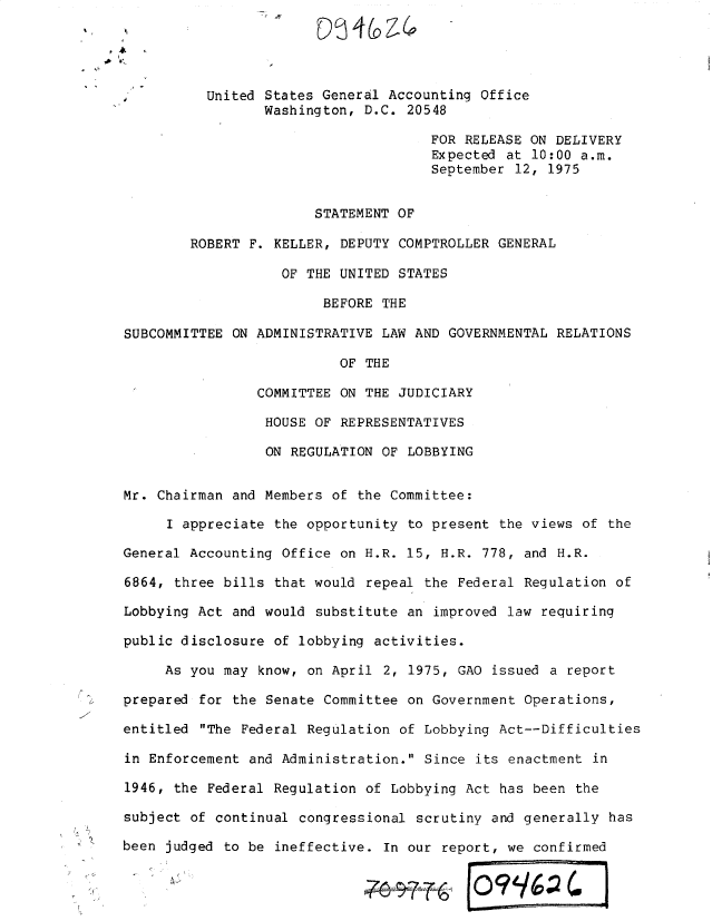 handle is hein.gao/gaobadxoz0001 and id is 1 raw text is: 
                       STATEMENT OF

        ROBERT F. KELLER, DEPUTY COMPTROLLER GENERAL

                   OF THE UNITED STATES

                        BEFORE THE

SUBCOMMITTEE ON ADMINISTRATIVE LAW AND GOVERNMENTAL RELATIONS

                          OF THE

                COMMITTEE ON THE JUDICIARY

                HOUSE OF REPRESENTATIVES

                ON REGULATION OF LOBBYING


Mr. Chairman and Members of the Committee:

     I appreciate the opportunity to present the views of the

General Accounting Office on H.R. 15, H.R. 778, and H.R.

6864, three bills that would repeal the Federal Regulation of

Lobbying Act and would substitute an improved law requiring

public disclosure of lobbying activities.

     As you may know, on April 2, 1975, GAO issued a report

prepared for the Senate Committee on Government Operations,

entitled The Federal Regulation of Lobbying Act--Difficulties

in Enforcement and Administration. Since its enactment in

1946, the Federal Regulation of Lobbying Act has been the

subject of continual congressional scrutiny and generally has

been judged to be ineffective. In our report, we confirmed


               A~ 0 99~v4


United States General Accounting Office
       Washington, D.C. 20548

                           FOR RELEASE ON DELIVERY
                           Expected at 10:00 a.m.
                           September 12, 1975


