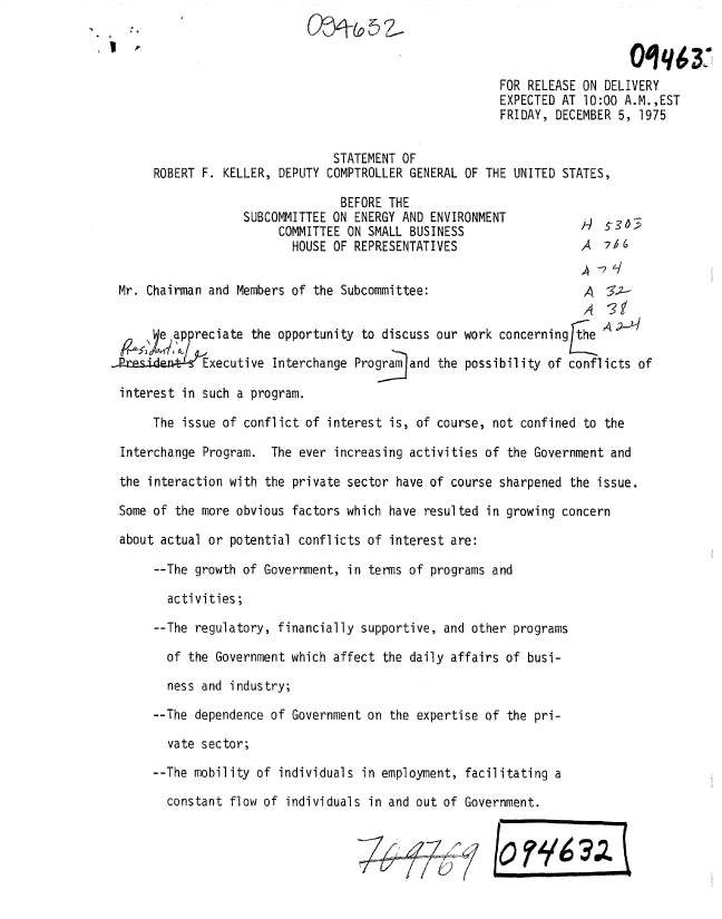 handle is hein.gao/gaobadxpe0001 and id is 1 raw text is: 



                                                        FOR RELEASE ON DELIVERY
                                                        EXPECTED AT 10:00 A.M.,EST
                                                        FRIDAY, DECEMBER 5, 1975


                                STATEMENT OF
      ROBERT F. KELLER, DEPUTY COMPTROLLER GENERAL OF THE UNITED STATES,

                                 BEFORE THE
                   SUBCOMMITTEE ON ENERGY AND ENVIRONMENT              -36-31
                        COMMITTEE ON SMALL BUSINESS
                          HOUSE OF REPRESENTATIVES                  A  7156


 Mr. Chairman and Members of the Subcommittee:                       A  35.-


       eappreciate the opportunity to discuss our work concerning the

Rres-i4tdt-Le Executive Interchange Program and the possibility of conflicts of

interest in such a program.

      The issue of conflict of interest is, of course, not confined to the

 Interchange Program. The ever increasing activities of the Government and

 the interaction with the private sector have of course sharpened the issue.

 Some of the more obvious factors which have resulted in growing concern

 about actual or potential conflicts of interest are:

      --The growth of Government, in terms of programs and

        activities;

      --The regulatory, financially supportive, and other programs

        of the Government which affect the daily affairs of busi-

        ness and industry;

      --The dependence of Government on the expertise of the pri-

        vate sector;

      --The mobility of individuals in employment, facilitating a

        constant flow of individuals in and out of Government.


