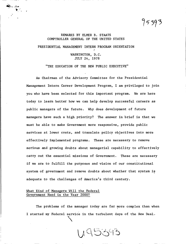handle is hein.gao/gaobadxrd0001 and id is 1 raw text is: 








                  REMARKS BY ELMER B. STAATS
           COMPTROLLER GENERAL OF THE UNITED STATES

      PRESIDENTIAL MANAGEMENT INTERN PROGRAM ORIENTATION
                                   f
                       WASHINGTON, D.C.
                         JULY 24, 1978

          THE EDUCATION OF THE NEW PUBLIC EXECUTIVE


     As Chairman of the Advisory Committee for the Presidential

Management Intern Career Development Program, I am privileged to join

you who have been selected for this important program. We are here

today to learn better how we can help develop successful careers as

public managers of the future. Why does development of future

managers have such a high priority? The answer in brief is that we

must be able to make Government more responsive, provide public

services at lower costs, and translate policy objectives into more

effectively implemented programs. These are necessary to remove

serious and growing doubts about managerial capability to effectively

carry out the essential missions of Government. These are necessary

if we are to fulfill the purposes and vision of our constitutional

system of government and remove doubts about whether that system is

adequate to the challenges of America's third century.


What Kind of Managers Will the Federal
Government Need in the Year 2000?


     The problems of the manager today are far more complex than when
                                               o
I started my Federal service in the turbulent days of the New Deal.

                      \


