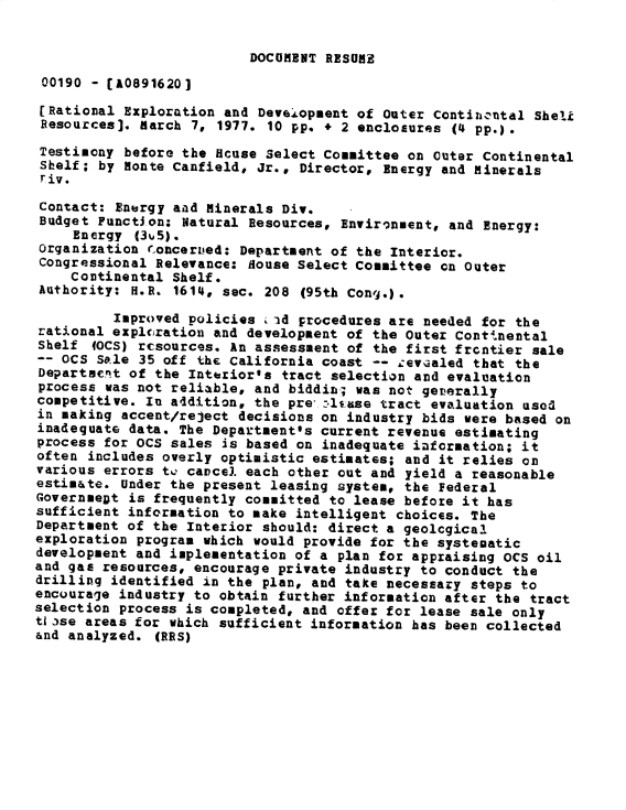 handle is hein.gao/gaobadxsl0001 and id is 1 raw text is: 


DOCUMENT RESUME


00190 - [A0891620]
[Rational Exploration and Devejopment of Outer Continrantal Sheli
Resources]. march 7, 1977. 10 pp. + 2 enclosures (4 pp.).

Testimony before the Hcuse Select Committee on Outer Continental
Shelf; by Monte Canfield, Jr., Director, Energy and minerals
riv.

Contact: Energy aad Minerals Div.
Budget Function: Natural Resources, Environment, and Energy:
     Energy (3%5).
Organization roncerued: Department of the Interior.
Congressional Relevance: House Select Committee on Outer
    Continental Shelf.
Authority: H.R. 1614, sec. 208 (95th Cong.).

         Improved policies i id procedures are needed for the
rational explcration and development of the Outer Cont'nental
Shelf (OCS) resources. An assessment of the first frontier sale
-- OCS Sale 35 off the California coast -- zev~aled that the
Departsent of the Interior's tract selection and evaluation
process was not reliable, and biddi; was not geverally
competitive. In a4dition, the pre -.IAtse tract evaluation usod
in making accent/reject decisions on industry bids were based on
inadequate data. The Department's current revenue estimating
process for OCS sales is based on inadequate i-fcroation; it
often includes overly optimistic estimates; and it relies on
various errors t, cavcel each other out and yield a reasonable
estimate. Under the present leasing system, the Federal
GovernmeDt is frequently committed to lease before it has
sufficient information to make intelligent choices. The
Department of the Interior should: direct a geolcgical
exploration program which would provide for the systecatic
development and implementation of a plan for appraising OCS oil
and gas resources, encourage private industry to conduct the
drilling identified in the plan, and take necessary steps to
encourage industry to obtain further information after the tract
selection process is completed, and offer for lease sale only
tf lse areas for which sufficient information has been collected
&nd analyzed. (RRS)


