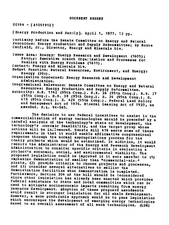 handle is hein.gao/gaobadxsp0001 and id is 1 raw text is: 


DOCUMENT RESUME


00194 - [A10519123
(Energy Production and SuP;'!y]. April 1, 1977. 13 pp.

Testimcny before the Senate Committee on Energy and Natural
Resources: Energy Production and Supply Subcommittee; by Monte
Canfield, Jr., Director, Energy and Minerals Div.

Issue Area: Evergy: Energy Research and Development (1605);
     Enerciy: Executive Eranch Orgazization and Processes for
     Dealing with Energy Problems (1611).
 Contact: Fnergy and Minerals Div.
 Budget Function: Natural Resources, Environment, and Energy:
     Energy (30).
 Organization Concerned: Energy Research and Development
     Administration.
 Congressional Relevance: Senate committee on Energy and Natural
     Resources: Energy Production and Supply Sutccmmittee.
 Authority: H.R. 1142 (95th Cong.). H.R. 36 (95th Cong.). H.R. 37
     (95th Cong.). H.E. 38 (95th Cong.). S. 36 (95th Cong.). S.
     419 (95th Cong.). S. 429 195th Cong.). Federal Land Policy
     and Management Act of 1976. 54.neral Leasing Act of 1920, as
     amended. P.L. 94-565.

          The decision to use Yederal incentives to assist in the
commercialization of energy technologies shculd be preceded by a
careful analysis of the technology's state of development, the
technology's .covomic feasibi-,ity, and the target group whose
actions will be inluenced. Senate Bill 419 meets some of these
requirements in that it would enable affirmative congressional
response through the normal appropriat.ons process for the
costly projects which would be authorized. In addition, it would
require the Administrator of the Energy and Research Development
Administration to consider specific criteria in evaluating a
project's economic, social, and environmental viability. The
proposed legislation could be improved if it were amenlec to (1)
emphasize demonstration of smaller than commercial-siz'-
plants, (2) provide criteria to choose projects and processes,
and (3) consider several alternatives to sellini the
demonstration facilities when demonstration is completed.
Furthermore, Section 304 of the bill should be reconsidered
since other legislation has already been enacted which provides
Federal assistance to State and local communities which can be
used to mitigate socioeconomic impacts resulting from energy
resource development. Adoption of these proposed amendments
would result in stronger legislation for oil shale development.
However, a more preferable approach would be to pass legislation
which encourages the development of emerging energy technologies
based on an overall assessment of all such technologies. (LDR)


