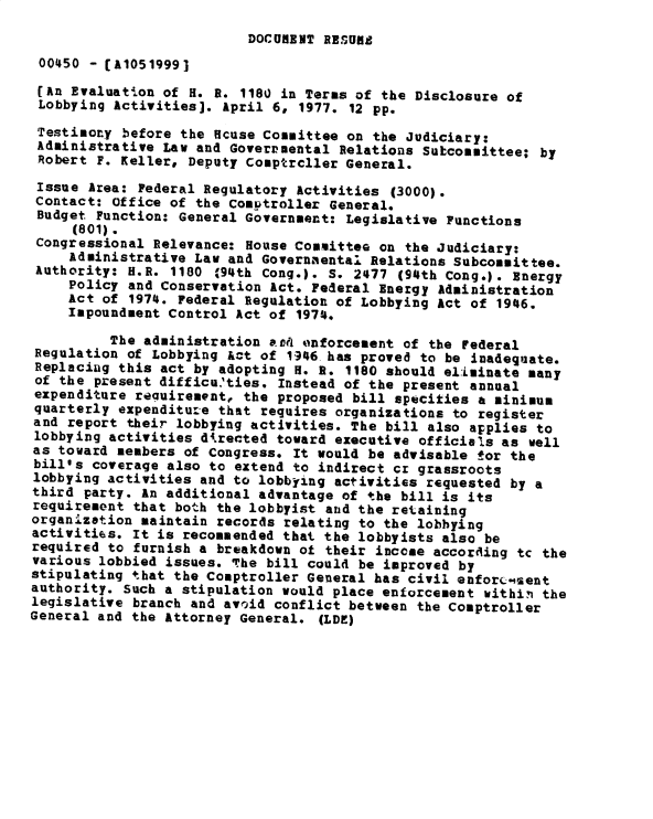 handle is hein.gao/gaobadxta0001 and id is 1 raw text is: 
DOCURENT RESUflR


00450 - [A1051999]
(An Evaluation of H. R. 1180 in Terms of the Disclosure of
Lobbying Activities]. April 6, 1977. 12 pp.

Testior.y before the fcuse Committee on the Judiciary:
Administrative Law and Governmental Relations Subcommittee; by
Robert F. Keller, Deputy Comptrcller General.

Issue Area: Federal Regulatory Activities (3000).
Contact: Office of the Comotroller General.
Budget Function: General Government: Legislative Functions
     (801).
 Congressional Relevance: House Committee on the Judiciary;
     Administrative Law and Governmental Relations Subcommittee.
 Authority: H.R. 1180 94th Cong.). S. 2477 (94th Cong.). Energy
     Policy and Conservation Act. Federal Energy Administration
     Act of 1974. Federal Regulation of Lobbying Act of 1946.
     Impoundment Control Act of 1974.

          The administration ard? enforcement of the Federal
 Regulation of Lobbying kct of 1946 has proved to be inadequate.
 Replacing this act by adopting H. g. 1180 should el:iminate many
 of the present difficu.'ties. Instead of the present annual
 expenditure re uirement, the proposed bill specifies a minimum
 quarterly expenditure that requires organizations to register
 and report their lobbying activities. The bill also applies to
 lobbying activities d4rected toward executive officials as well
 as toward members of Congress. It would be advisable tor the
 bill's coverage also to extend to indirect cr grassroots
 lobbying activities and to lobbying activities requested by a
 third party. An additional advantage of the bill is its
 requirement that bo-h the lobbyist and the retaining
 organization maintain records relating to the lobbying
 activities. It is recommended that the lobbyists also be
 required to furnish a breakdown of their income according tc the
 various lobbied issues. The bill could be improved by
 stipulating that the Comptroller General has civil enforcement
 authority. Such a stipulation would place enforcement within the
 legislative branch and avoid conflict between the Comptroller
General and the Attorney General. (LDE)


