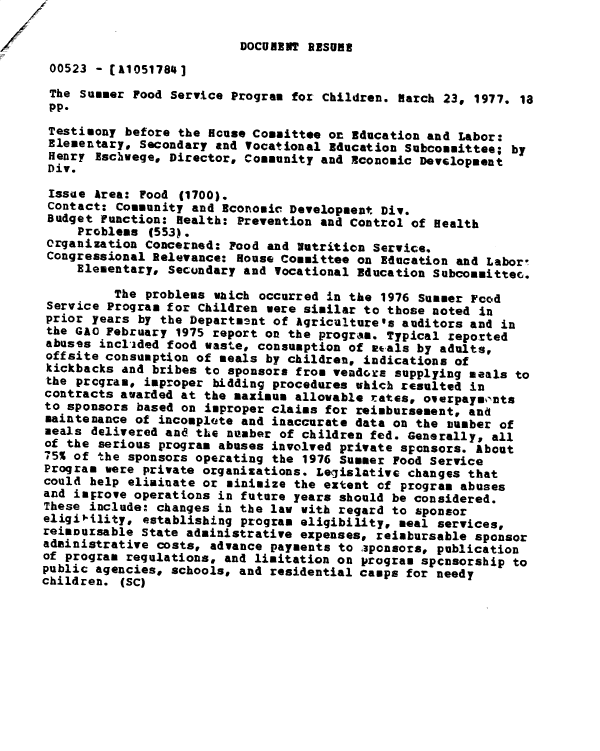 handle is hein.gao/gaobadxtf0001 and id is 1 raw text is: 

                          DOCUBIRT RISQUR
 00523 - [A1051784]
 The Summer Food Service Program for Children. Hatch 23, 1977. 18
 pp.
 Testimony before the House Committee on Education and Labor:
 Elementary, Secondary and Vocational Education Subcommittee; by
 Henry Eschwege, Director, Community and Economic Development
 Div.

 Issue Area: Food (1700).
 Contact: Community and Economic Development Div.
 Budget Function: Health: Prevention and Control of Health
     Problems (553).
 organization Concerned: Food and Nutrition Service.
 Congressional Relevance: House Committee on Education and Labor!
     Elementary, Secundary and Vocational Education Subcomsittec.

          The problems which occurred in the 1976 Summer Food
 Service Program for Children were similar to those noted in
 prior years by the Departosnt of Agriculture's auditors and in
 the GAO February 1975 report on the program. Typical reported
 abuses incl'ided food waste, consumption of atals by adults,
 offsite consumption of seals by children, indications of
 kickbacks and bribes to sponsors from vendoxx supplying seals to
 the program, improper bidding procedures which resulted in
 contracts awarded at the maximum allowable rates, oerpayk,-nts
 to sponsors based on improper claims for reimbursement, and
 maintenance of incomplete and inaccurate data on the number of
 seals delivered and the number of children fed. Generally, all
 of the serious progra abuses involved private sponsors. About
 75% of the sponsors operating the 1976 Summer Food Service
 Program were private organizations. Legislative changes that
 could help eliminate or minimize the extent of program abuses
 and imjrove operations in future years should be considered.
 These include: changes in the law with regard to sponsor
 eligibility, establishing program eligibility, seal services,
 reimnursable State administrative expenses, reimbursable sponsor
 administrative costs, advance payments to .aponsors, publication
 of program regulations, and limitation on program spcnsorship to
 public agencies, schools, and residential camps for needy
children. (SC)



