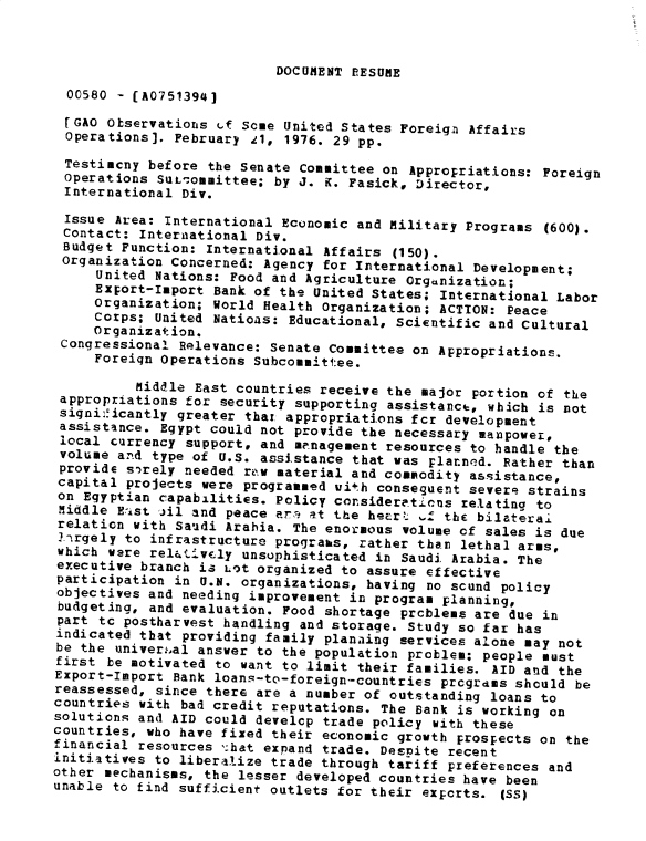 handle is hein.gao/gaobadxti0001 and id is 1 raw text is: 



DOCUMENT PEESUME


  00580 - (A0751394)
  rGAO Observations tf Scme United States Foreign Affairs
  Operations]. February dl, 1976. 29 pp.
  Testimcny before the Senate Committee on Appropriations: Foreign
  Operations SuL-.ommittee; by J. K. Fasick, Director,
  International Div.
  Issue Area: International Economic and Military Programs (600).
  Contact: International Div.
  Budget Function: International Affairs (150).
  Organization Concerned: Agency for International Development;
     United Nations: Food and Agriculture Organization;
     Export-Import Bank of the United States; International Labor
     Organization; World Health Organization; ACTION: Peace
     Corps; United Nations: Educational, Scientific and Cultural
     Organization.
 Congressional Relevance: Senate Committee on Appropriations.
     Foreign Operations Subcommittee.

          Middle East countries receive the major portion of the
 appropriations for security supporting assistance, which is not
 signi:.icantly greater that appropriations fcr development
 assistance. Egypt could not provide the necessary manpower,
 local currency support, and mrnagement resources to handle the
 volume and type of U.S. assistance that was planned. Rather than
 provide sirely needed rz.w material and commodity assistance,
 capital projects were programmed uith consequent severe strains
 on Egyptian capab3lities. Policy considera.ticns relating to
 Middle Ea1st jil and peace arl at the hecrt f the bilateral
 relation with Sauidi Arabia. The enormous volume of sales is due
 Trgely to infrastructure prograbs, rather than lethal arms,
 which were rel.tivly unsophisticated in Saudi. Arabia. The
 executive branch is Lt organized to assure effective
 participation in U.N. organizations, having no scund policy
 objectives and needing improvement in program planning,
 budgeting, and evaluation. Food shortage prcblems are due in
 part tc postharvest handling and storage. Study so far has
 indicated that providing family planaing services alone may not
 be the univer.,al answer to the population problem; people must
 first be motivated to want to limit their families. AID and the
 Export-Import Bank loans-to-foreign-countries prcgrdms should be
 reassessed, since there are a number of outstanding loans to
 countries with bad credit reputations. The Bank is working on
 solutions and AID could develop trade policy with these
 countries, who have fixed their economic growth prospects on the
 financial resources -'hat expand trade. Despite recent
 initiatives to liberalize trade through tariff preferences and
other mechanisms, the lesser developed countries have been
unable to find sufficient outlets for their expcrts. (SS)


