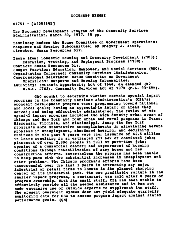 handle is hein.gao/gaobadxto0001 and id is 1 raw text is: 


DOCUKENT RESUME


01751 - (A10518451

The Economic Development Program of the Conmunity Services
Administration. march 30, 1977. 15 pp.

Testiacny before the House Committee on Gove:rnment Operations:
Manpower and Housing Subcommittee; by Gregory J. Ahart,
Director, Susan Desources Div.

Issue Area: Domestic Housing and Community Developmeut (2100);
    Education, Training, and Employment Programs (1100).
Contact: Human Resources Div.
Budget Function: Educatlon, lanpower, and Social Services (500).
Organination Concerned: Community Services Administration.
congressional televance: House Committee on Government
    OperationA! manpowir and Housing Subcommittee.
Authority: scoomc Opportunity Act of 1964, an amended (42
    U.S.C. 2763). Communit7 Services Act of 1974 (P.L. 93-641).

         GAO sought to letermine whether certain special impact
programs !n the Commuaity Services Administration's (CSA4s)
economi: development program were: progressing toward national
and local goals; hating an appreciatle impact on areas they
serwed; and being effectively administered. The review of six
specil impact programs included two high density urban areas of
Chicago and Bev York and four urban and rural progr&vs in Texas,
Wisconsin, Virginia, and miasissippi. Among the Nev York
program's more substantive accomplishments in alleviating severe
problems in unemployment, abandoned housing, and declining
business in the past 4 years were the: issuance of S2.6 million
in loans resulting in an estimated 217 new or continued jobs;
placement of over 2,800 people in full or part-time jobs;
opening of a commercial center; and improvement cf housing
conditions through rehabilitation of many homes and new
construction efforts. Nevertheless the program has been unable
to keep pace with the substantial increases in unemployment and
other problemp. The Chicago program's efforts have been
unsuccessful over the last 3 years in attracting any major
industrial or retail firms to locate in its planned shopping
center or its industrial park. The one irofitable venture in the
smaller impact programs, a restaurant* was sold after 4 years of
program ownership. With its small staff, CSA has been unable to
effectively provide all the needed assistance and it has not
made extensive use of cutside experts to supplement its staff.
The present overxight system does not yield adequate quarterly
monitoring data for CSA to assess program impact against stated
performance goals. (QH)


