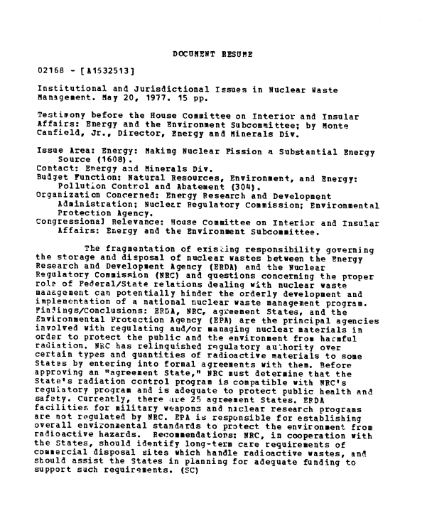 handle is hein.gao/gaobadxtx0001 and id is 1 raw text is: 




DOCUMENT RESUME


02168 - [A1532513]

Institutional and Jurisdictional Issues in Nuclear Waste
Management. May 20, 1977. 15 pp.

Testimony before the House Committee on Interior and Insular
Affairs: Energy and the Environment Subcommittee; by Monte
Canfield, Jr., Director, Energy and Minerals Div.

Issue Area: Energy: Making Nuclear Fission a Substantial Energy
     Source (1608).
 Contact: Energy and Minerals Div.
 Budget Function: Natural Resources, Environment, and Energy:
     Pollution Control and Abatement (304).
Organization Concerned: Energy Research and Development
    Administration; Nuclear Regulatory Commission; Environmental
    Protection Agency.
Congressional Relevance: House Committee on Interior and Insular
     Affairs: Energy and the Environment Subcommittee.

          The fragmentation of existing responsibility governing
the storage and disposal of nuclear wastes between the Energy
Research and Development Agency (ERDA) and the Nuclear
Regulatory Commission (NRC) and questions concerning the proper
role of Federal/State relations dealing with nuclear waste
management can potentially hinder the orderly development and
implementation of a national nuclear waste management program.
Findings/Conclusions: ERrA, NRC, agreement States, and the
Environmental Protection Agency (EPA) are the principal agencies
involved with regulating and/or managing nuclear materials in
order to protect the public and the environment from harmful
radiation. NR C has relinquished regulatory authority over
certain types and quantities of radioactive materials to some
States by entering into formal agreements with them. Before
approving an agreement State, NRC must determine that the
State's radiation control program is compatible with NRC's
regulatory program and is adequate to protect public health and
safety. Currently, there aire 25 agreement States. EFDA
facilities for military weapons and niclear research programs
are not regulated by NRC. EPA is responsible for establishing
overall envizonmental standards to protect the environment from
radioactive hazards. Recommendations: NRC, in cooperation with
the States, should identify long-term care requirements of
commercial disposal sites which handle radioactive wastes, and
should assist the States in planning for adequate funding to
support such requirements. (SC)


