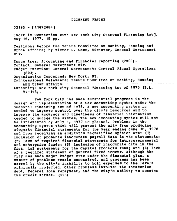 handle is hein.gao/gaobadxtz0001 and id is 1 raw text is: 



DCCUMENT RESUME


02195 - [A1472484]

[Work in Connection with New York City Seasonal Financing Act].
May 16, 1977. 15 pp.

Testimohij before the Senate Committee on Banking, Housing and
Urban Affairs; by Victor L. Lowe, Director, General Government
Div.

Issue Area: Accounting and Financial Reporting (2800).
Contact: General Government Div.
Budget Function: General Government: Certral Fiscal Operations
    (803).
Organizaticn Concerned: New York, NY.
Congressional Relevance: Senate Committee on Banking, Housing
    and Urban Affairs.
Authority. New York City Seasonal Financing Act of 1975 (P.L.
    94-1413,)

         New York City has made substantial progress in the
design and implementation of a new accounting system under the
seasonal Financing Act of 1975. A new accounting system is
needed to improve control over the city's resources and to
improve the eccuracy anJ timeliness of financial information
needed to w~noge the system. The new accounting system will not
be implemented oy July 1, 1977 as planned. Problems in the
accounting system which will prevent the city from producing
adequate financial statements for the year ending June 30, 1978
and from receiving an auditor's unqualified opinion are: (1)
inclusion of probable inaccurate payroll data in the statements;
(2) lack of required financial statements for intragovernmental
and enterprise funds; (3) inclusion of inaccurate data in the
fina ial statements for the Capital Projects fund; and (4) lack
of a required statement of general fixed assetv. Although the
city has made major budget cuts under the financial plan, a
number of problems remain unresolved, and progress has been
marred by the city's indbility to hold expenses to the levels
originally projected. Other problems involve: the moratorium
debt, Federal loan rapayment, and the city's ability to reenter
the credit market. (RR )


