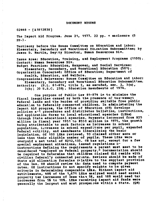 handle is hein.gao/gaobadxug0001 and id is 1 raw text is: 




DOCUMENT RESUME


02448 - [A1812838]

The Impact Aid Program. June 21, 1977. 22 pp. + enclosure (3
pp-).
Testimony before the House Committee on Education and Labor:
Elementary, secondary and Vocational B&tcation Subcommittee; by
James D. Martin, Deppty Director, Human Resources Div.

Issue Area: Education, Training, and Employment Pcograms (1100).,
Contact: Human Resources Div.
Budget Function: Education, manpower, and Social Services:
    Elementary, Secondary, and Vocational Education (501).
Organization Concerned: Office of Education; Department o'f
    Health, Educatior, and Welfare.
congressional Relevance: House Committee on Education and Lbor:
    Elementary, Secondary and Vocational Education Subcommittee.
Authority:   (P.L. 81-874, title I, as aaended, sec. 2, 3(a),
    3(b); 20 U.S.C. 238). Education Amendments of 1974.

         One purpose of Public Law 81-874 is to minimize the
fiscal inequities caused by both the presence o.! tax-exeart
Federal. lands and the burden of providing suLtable free public
educat.on to federally connected children. In administering the
Impact kid program, the Office of Education tOE) develops
policies a,  procedures and distributes bulletins, instructions,
and application forms to local educational agencies (LEAs)
through State educational agencies. Payments increased from $25
million in fiscal year 1951 to $550 million in 1975, the growth
being attributable to such factors as increases in school
population, iacreases in school expenditure per pupil, expanded
Federal activity, and amendments liberalizing the basic
legislation. Of 100 LEAs reviewed, 93 claimed either more or
less than their eligible number of pupils. These LEas were
overpaid a net total of $212,133. OR has not, except for a few
special employment situations, issued regulations o-
instructions defining the requirements a parent must meet to be
considered employed on Federal property. Documentation should
be required to determine that children claimed did reside with
civilian federal.y connected par,ants. Reviews should be made of
State aid allocation formulas rflative to the supplant provision
of the law. OR should review thc: data used to compute payment
rates. OR instructions do not specify weights to be given
criteria in determining comparable LRfs. Without impact aid
entitlements, 48% of the 1,671 LEAs analyzed would need annual
property tax increases of less than 5%, and 181 would need ta7
increases fro6 5% to 10%. LEAs receiving impact aid funds were
generally the largest and most prospeLous within a State. (QN)


