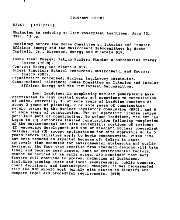 handle is hein.gao/gaobadxui0001 and id is 1 raw text is: 


DOCUMENT IESUME


02461 - fA1752770)

Obstacles to heduciag NLt.. lear Powerplant Leadtimes. June 13,
1977. 13 pp.

Testimony before te House Committee on Interior and Insular
Affairs: Energy and the Environment Subcommittee; by Monte
Canfield, Jr., Director, Energy and Minerals Div.

Issue Area: Energy: Making Nuclear Fission a Substantial Energy
    So;irce (1608).
Contact: Energy aud Minerals Div.
Budget Function: Natural Resources, Environment, and Energy:
    Energy (305).
Organization Concerned: Nuclear Regulatory Commission.
Congressional Relevance: House Committee on Interior and Insular
    Affairs: Energy and the Environment Subcommittee.

         Long leadtimes in completing nuclear powerplants have
contributed to high capital costs and sometimes to cancellation
of units. Currently, 10 or more years of leadtime consists of
about 2 years of planning, 2 or more years of construction
permit review by the Nuclear Regulatory Commission (NRC), and 6
or more years of construction. The NRZ operating license review
parallels part of construction. To reduce leadtimes, the NRC has
tagun to (1) authorize limited construction following c.ompletion
of the environmental and site suitability portions of reviews;
(2) encourage development and use of standard nuclear powerplant
designs; and (3) accept applications for site approvils up to 5
years before utilities apply to begin construction. Times have
not been reducel as expected because of: delays in State
approval; time consumed for environmental statements and public
hearings; the fact that benefits from standard designs will take
time; and because some issues, such as environmental factors,,
cannot be decided at an early stage. SAO concluded that Ldny
factors will continue to prevent reduction of leadtimes,
including growing State and local requirements, public concern,
court decisions, and technological changes. It was recommended
that the NRC should work jointly with states to identify and
compare legal and procedural requirements. (HTW)


