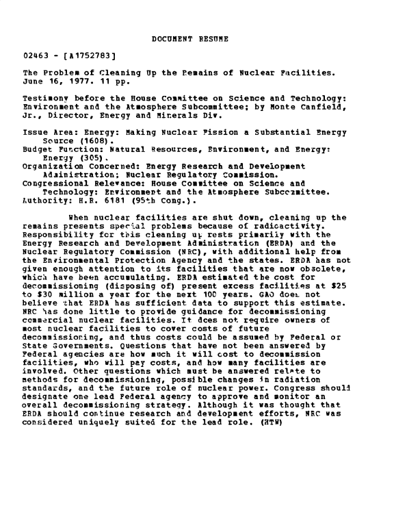 handle is hein.gao/gaobadxuk0001 and id is 1 raw text is: 


DOCUMENT RESUME


02463 - (A1752783]

The Problem of Cleaning Up the remains of Nuclear Facilities.
June 16, 1977. 11 pp.

Testimony before the House Committee on Science and Technology:
Environment and the Atmosphere Subcommittee; by Monte Canfield,
Jr., Director, Energy and Minerals Div.

Issue Area: Energy: Making Nuclear Fission a Substantial Energy
    Source (1608).
Budget Function: Natural Resources, Environment, and Energy:
    Energy (305).
Organization Concerned: Energy Research and Development
    Adiini-tration; Nuclear Regulatory commission.
Congressional Relevance: House Committee on Science and
    Technology: Environmevt and the Atmosphere Subcc2mittee.
Authority: H.R. 6181 (95th Cong.).

         When nuclear facilities are shut down, cleaning up the
remains presents speclal problems because of radioactivity.
Responsibility fcr this cleaning ul. rests primarily with the
Energy Research and Development Administration (ERDA) and the
Nuclear Regulatory Commission (NRC), with additional help from
the Enfironmental Protection Agency and the states. ERDA has not
given enough attention to its facilities that are now obsolete,
which have been accumulating. ERDA estimated the cost for
decommissioning (disposing of) present excess facilities at $25
to $30 million a year for the next 100 years. GAO doeL not
believe that ERDA has sufficient data to support this estimate.
NRC has done little to provide guidance for decommissioning
commercial nuclear facilities. It dces not require owners of
most nuclear facilities to cover costs of future
decommissioning, and thus costs could be assumed by Federal or
State Governments. Questions that have not been answerea by
Federal agencies are how much it will cost to decommission
facilities, who will pay costs, and how many facilities are
involved. Other questions which must be answered relAte to
methods for decommissioning, possible changes in radiation
standards, and the future role of nuclear power. Congress shoull
designate one lead Federal agency to approve and monitor an
overall decommissioning strateqy. Although it was thought that
ERDA should continue research and development efforts, NRC was
considered uniquely suited for the lead role. (HTW)


