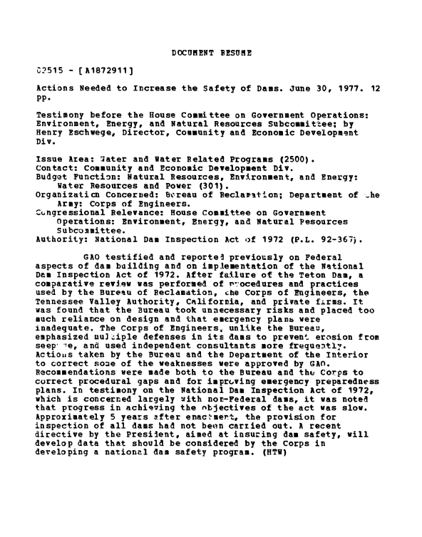 handle is hein.gao/gaobadxun0001 and id is 1 raw text is: 



DOCUMENT RESUME


0?515 - [A1872911]

Actions Needed to Increase the Safety of Dams. June 30, 1977. 12
pp.
Testimony before the House Committee on Government Operations:
Environment, Energy, and Natural Resources Subcommittee; by
Henry Eschwege, Director, Community and Economic Development
Div.

Issue Area: 7ater and Water Related Programs (2500).
Contact: Community and Economic Development Div.
Budget Function: Natural Resources, Environment, and Energy:
    Water Resources and Power (301).
OrganizatiCn Concerned: Bcreau of Peclar-stion; Department of -he
    Army: Corps of Engineers.
ZQngressional Relevance: House Committee on Government
    Operations: Environment, Energy, and Natural Pesources
    S ubcommittee.
Authority: National Dam Inspection Act of 1972 (P.L. 92-367.

         GAO testified and reportel previously on Federal
aspects of dam building and on implementation of the National
Dam Inspection Act of 1972. After failure of the Teton Dam, a
comparative review was performed of r'-ocedures and practices
used by the Bureau of Reclamation, che Corps of Engineers, the
Tennessee Valley Authority, California, and private firms. It
was found that the Bureau took unnecessary risks and placed too
much reliance on design and that emergency planb were
inadequate. The Corps of Engineers, unlike the Bureau,
emphasized mu.iple defenses in its dams to prevent erosion from
seep  e, and used independent consultants more frequeat1v.
Actioiis taken by the Bureau and the Department of the Interior
to correct some of the weaknesses were approved by GAO.
Recommendations were made both to the Bureau and the Corps to
correct procedural gaps and for improving emergency preparedness
plans. In testimony on the National Dam Inspection Act of 1972,
which is concerned largely with nor-Federal dams, it was noted
that progress in achieving the objectives of the act was slow.
Approximately 5 years after enac,-ert, the provision for
inspection of all dams had not beon carxied out. A recent
directive by the Presilent, aimed at insuring dam safety, will
develop data that should be considered by the Corps in
developing a national dam safety program. (HTW)


