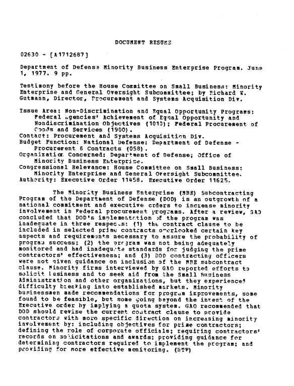 handle is hein.gao/gaobadxup0001 and id is 1 raw text is: 




DOCUMENT RESUME


02630 - [A1712687]

Department of Defensa Minority Business Enterprise Program. June
1, 1977. 9 pp.
Testimony before the House Committee on Small Business: Minority
Enterprise and Ceneral Oversight Subcommittee; by Richard W.
Gutmann, Director, Procurement and Systems Acquisition Div.

Issue Area: Non-Discrimination and Equal Opportunity Programs:
    Federal lgencies' Achievement of Eqlual Opportunity and
    Nondiscrimination Objectives (1010); Federal Procurement of
    C3o~s and Services (1900) .
Contact: Procurement and Systems Acquisition Div.
Budget Function: National Defense: Department of Defense -
    Procurerent & Contracts (058).
Organizatior Concerned: Department of Defense; Office of
    Minority Business Enterpris-e.
Congressional Relevance: House Committee on Small Business:
    Minority Enterprise and General Oversight Subcommittee.
Auth.-rity: Executive Order 11458. Executive Order 11625.

         The Minority Business Enterprise (MBE) Subcontracting
Program of the Departhent of Defense (DOD) is an outgrowth of a
national commitment and executive crders to incLease minority
involvement in Federal procurement programs. After a review, 3A3
concluded that DOD's imnlementrtion )f the program was
inadequate in three respects: (1) thf contract clause to be
included in selected prime contracts o-erlooked certain key
aspects and requirem3nts necessary to assure the probability of
prograa success; (2) the Drrgram was not being adequately
monitored and had inadequ.'te standards for judging the prime
contractors' effectiveness; and (3) DOD contracting officers
were not qiven guidance on inclusion of the MBE subcontract
clause. Minority firms interviewed by GAO reported efforts to
solicit lusiness and to seek aid from the Small Business
Administration and other organizations, but they experience!
difficulty b:ealing into established markets. Minority
businessmen made recommendations for program improvements, some
found to be feasible, but some going beyond the intent of the
Executive order by implying a quota system. GAO recommended that
DOD should revise the current coatract clause to provide
contractors with more specific direction on increasing minority
involvement by: including objectives for prime contractors;
defining the role of corporate officials; requiring contractors'
records on so!icitations and awards; providing guidance for
determining contractors required to implement the program; and
proviling for nore effective monitoring. (BTV)


