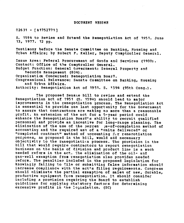handle is hein.gao/gaobadxuq0001 and id is 1 raw text is: 




DOCUMENT RESUME


02631 - [A1752771]

S. 1594 to Revise and Extend the Renegotiation Act of 1951. June
13, 1977. 12 pp.

Testimony before the Senate Committee on Banking, Housing and
Urban Affairs; by Robert F. Keller, Deputy Comptroller General.

Issue Area: Federal Procurement of Goods and Services (19001.
Contact: Office of the Comptroller General.
Budget Function: General Government: General Property and
    Records Management (804).
Organization Concerned: Renegotiation Boarl.
Congressional Relevance: Senate Committee on Banking, Housing
    and Urbin Affairs.
Authority: Renegotiation Act of 1951. S. 1594 (95th Cong.).

         The proposed Senate bill to revise and extend the
Renegotiation Act of 1951 (S. 1594) should lead to major
improvements in the renegotiation process. The Renegotiation Act
is essential to provide one last opportunity for the Government
to assure that contractors are making no more than a reasonable
profit. An extension of the act for a 5-year period could
enhance the Renegotiation Board's ability to recruit qualified
personnel and provide an incentive for long-range planning. The
elimination of the use of the percen   ;e-of-completion method of
accounting and the required us, of a units delivered or
completed contract method of iccounting fu.r renegotiation
purposes, as proposed in the biLl, would add necessary
objectivity to the renegotiatic.n process. The provision in the
bill that would require contractors to report renegotiation
business on the basis of division and product line is a much
needed reform in the act. The elimination of the oil- and
gas-well exemption from renegotiation also provides needed
reform. The penalties included in the proposed legislation for
knowingly failing to lile or submittimg false information should
increase compliance with the act's filing requirements. Congress
should eliminate the partial exemption of sales of new, durable,
productive equipment from renegotiation. It should consider
including a provision requiring the Board to establish
guidelines for apply.'ng statutory factors for determining
excessive profits in the le9islation. (SC)


