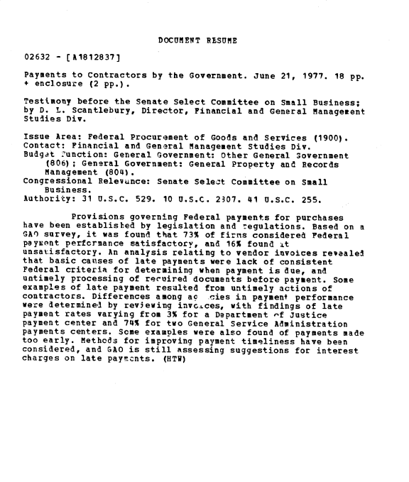 handle is hein.gao/gaobadxur0001 and id is 1 raw text is: 


DOCUMENT RESUME


02632 - [A1812837]

Payments to Contractors by the Government. June 21, 1977. 18 pp.
+ enclosure (2 pp.).

Testimony before the Senate Select Committee on Small Business;
by D. L. Scantlebury, Director, Financial and General Management
Studies Div.

Issue Area: Federal Procurement of Goods and Services (1900).
Contact: Financial and General Management Studies Div.
Budget Zunction: General Government: Other General $overnment
     (806) ; Gensral Government: General Property and Records
     Management (804).
Congressional Relevance: Senate Select Committee on Small
    Business.
Authority: 31 U.S.C. 529. 10 U.S.C. 2307. 41 U.S.C. 255.

         Provisions governing Federal payments for purchases
have been establisled by legislation and r egulations. Based on a
GAO survey, it was found that 73% of firms considered Federal
paywpnt performance satisfactory, and 16% found .Lt
unsatisfactory. An analysis relating to vendor invoices revealed
that basic causes of late payments were lack of consistent
Federal criteria for determining when payment is due, and
untimely processing of recuired documents before payment. Some
examples of late payment resulted from untimely actions of
contractors. Differences among ac .ties in payment performance
were determined by rev3ewing invc.±ces, with findings of late
payment rates varying from 3% for a Department -f Justice
payment center and 74% for two General Service Administration
payments centers. Some examDles were also found of payments made
too early. Methods for improving payment timeliness have been
considered, and GAO is still assessing suggestions for interest
charges on late payments. (HTW)


