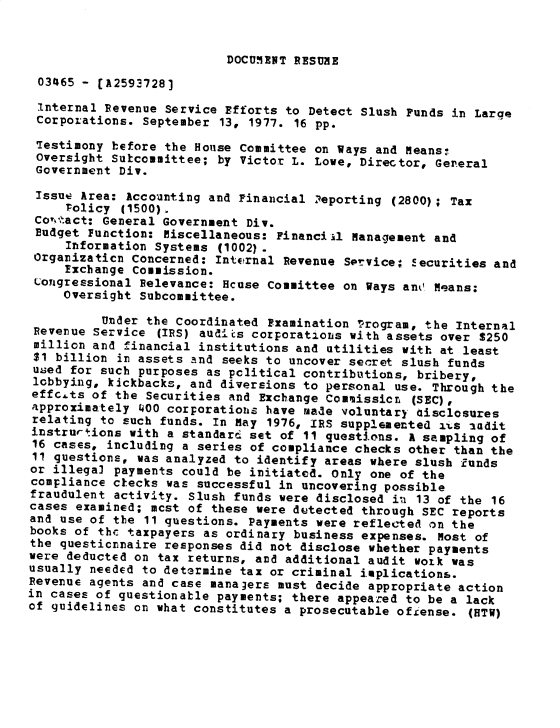 handle is hein.gao/gaobadxvo0001 and id is 1 raw text is: 


DOCUMEWT RESUME


03465 - [A2593728]
Internal Revenue Service Efforts to Detect Slush Funds in Large
Corporations. September 13, 1977. 16 pp.
Testimony before the House Committee on Ways and Means:
Oversight Subcoumittee; by Victor L. Lowe, Director, General
Government Div.

Issue Area: Accounting and Financial 2eporting (2800); Tax
     policy (1500).
 Covo-act: General Government Div.
 Budget Function: Miscellaneous: Financiil Management and
     Information Systems (1002).
 Orgamizaticn Concerned: Int*?rnal Revenue Sorvice: Securities and
     Txchange Commission.
 Longressional Relevance: Hcuse Committee on Ways ant' Means;
     Oversight Subcommittee.
          Under the Coordinated Pxamination program, the Internal
 Revenue Service (IRS) audits corporations with assets over $250
 million and financial institutions and utilities with at least
 $1 billion in assets and seeks to uncover secret slush funds
 used for such purposes as pclitical contributions, bribery,
 lobbying, kickbacks, and diversions to personal use. Through the
 effc.ts of the Securities and Exchange Com,2issicn (SEC),
 approximately 400 corporatiohs have made voluntary aisclosures
 relating to such funds. In May 1976, IRS supplemented i'.s audit
 instrurtions with a standard set of 11 questions. A sampling of
 16 cases, including a series of compliance checks other than the
 11 questions, was analyzed to identify areas where slush funds
 or illegal payments could be initiated. Only one of the
 compliance clecks was successful in uncovering possible
 fraudulent activity. Slush funds were disclosed in 13 of the 16
 cases examined; mcst of these were dutected through SEC reports
 and use of the 11 questions. Payments were reflected on the
 books of the taxpayers as ordinary business expenses. Most of
 the questicnnaire responses did not disclose whether payments
 were deducted on tax returns, and additional audit work was
 usually needed to determine tax or criminal ioplications.
 Revenue agents and case mana3ers must decide appropriate action
in cases of questionable payments; there appeazed to be a lack
of guidelines on what constitutes a prosecutable ofiense. (HTW)


