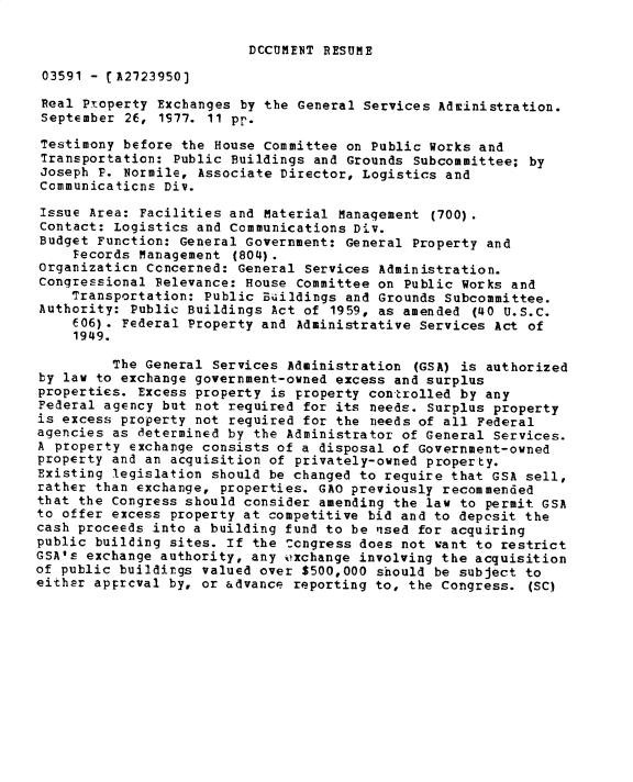 handle is hein.gao/gaobadxvw0001 and id is 1 raw text is: 

DCCUMET RESUME


03591 - [A2723950]

Real Property Exchanges by the General Services Administration.
September 26, 1S77. 11 pp.

Testimony before the House Committee on Public Works and
Transportation: Public Buildings and Grounds Subcommittee; by
Joseph P. Normile, Associate Director, Logistics and
Communicaticns Div.

Issue Area: Facilities and Material Manaqement (700).
Contact: Logistics and Communications DiV.
Budget Function: General Government: General Property and
    Fecords Management (804).
Organizaticn Ccncerned: General Services Administration.
Congressional Felevance: House Committee on Public Works and
    Transportation: Public Buiildings and Grounds Subcommittee.
Authority: Public Buildings Act of 1959, as amended (40 U.S.C.
    E06). Federal Property and Administrative Services Act of
    1949.

         The General Services Administration (GSA) is authorized
by law to exchange government-owned excess and surplus
properties. Excess property is property con trolled by any
Federal agency but not required for its needs. Surplus property
is excess property not required for the needs of all Federal
agencies as determined by the Administrator of General Services.
A property exchange consists of a disposal of Government-owned
property and an acquisition of privately-owned property.
Existing legislation should be changed to require that GSA sell,
rather than exchange, properties. GAO previously recommended
that the Congress should consider amending the law to permit GSA
to offer excess property at competitive bid and to depesit the
cash proceeds into a building fund to be ,sed for acquiring
public building sites. If the Ccngress does not want to restrict
GSA's exchange authority, any oxchange involving the acquisition
of public buildings valued over $500,000 should be subject to
either apprcval by, or advance reporting to, the Congress. (SC)


