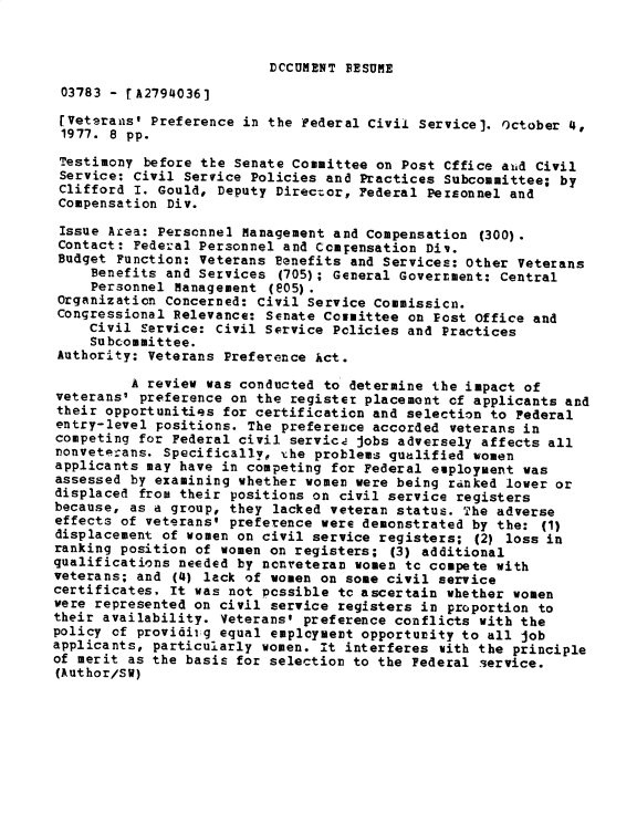 handle is hein.gao/gaobadxwn0001 and id is 1 raw text is: 


DCCUMENT RESUME


03783 - rA2794036]
[Vetarans' Preference in the Federal Civil Service]. october 4,
1977. 8 pp.
Testimony before the Senate Committee on Post Cffice auid Civil
Service: Civil Service Policies and Practices Subcommittee; by
Clifford I. Gould, Deputy Director, Federal Personnel and
Compensation Div.

Issue Area: Personnel Management and Compensation (300).
Contact: Federal Personnel and Compensation Div.
Budget Function: Veterans Benefits and Services: Other Veterans
     Benefits and Services (705); General GoverEment: Central
     Personnel Management (05).
 Organization Concerned: Civil Service Commissicn.
 Congressional Relevance: Senate Comittee on Post Office and
    civil Service: Civil Service Policies and Practices
    Subcommittee.
 Authority: Veterans Preference Act.

         A review was conducted to determine the impact of
veterans' preference on the register placement of applicants and
their opportunities for certification and selection to Federal
entry-level positions. The preference accorded veterans in
competing for Federal civil servicz jobs adversely affects all
ronveterans. Specifically, xhe problems qualified women
applicants may have in competing for Federal employment was
assessed by examining whether women were being ranked lower or
displaced from their positions on civil service registers
because, as a group, they lacked veteran status. The adverse
effects of veterans' preference were demonstrated by the: (1)
displacement of women on civil service registers; (2) loss in
ranking position of women on registers; (3) additional
qualifications needed by ncnveteran women tc compete with
veterans; and (4) lack of women on some civil service
certificates. it was not possible tc ascertain whether women
were represented on civil service registers in proportion to
their availability. Veterans' preference conflicts with the
policy of providirg equal employment opportunity to all job
applicants, particularly women. it interferes with the principle
of merit as the basis for selection to the Federal service.
(Author/SW)


