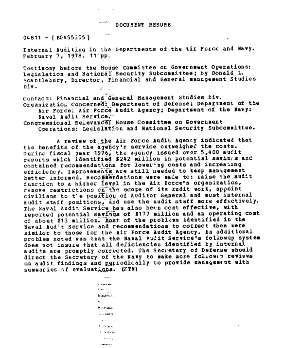 handle is hein.gao/gaobadxxe0001 and id is 1 raw text is: 


DOCUMENT RESUME


04811 - (80455355]

Internal Auditing in the Departments of the Air Force and Navy.
February 7, 1978. 11-pp,

Testimony betore the House Committee on Government Operations:
Leqislation and National Security Subcommittee; by Donald L.
Scantlebury, Director, Financial and General management Studies
Div.

Contact: Financial and General Management Studies Div.
OrqanizatioL Concernia.f Department of Defense; Department of the
    Air Force; Air Force Audit Agency; Department of the Navy:
    Naval Audit Service.-
conqressional Reievand4{ House Committee on Government
    Operations: Leislition and National Security Subcommittee.

         A review of the Air Force Audit Agenc.y indicated that
the benefits of the a&e'icy' service outveigheC the costs.
During fiscal year 1976, the agency issued over 5,400 aueit
reports which identified $242 million in potential savins and
contained recommendat16ns for loweL.ng costs and increasing
efficiency. Improvements are still needed to keep mauiPgement
better informed. Recoiiendations were maue to: raise the audit
functicn to a higher 1eVl in the Aix Force's organization,
rcmove restrictions onte scope of its audit work, appoint
civilians to t'e positior of Auditor Gneral and most internal
alidit staff positions, and use the audit staff more effectively.
The Naval Audit Service has also bei,,n cost effective, with
reported potential savfi*'s of $177 million and an operating cost
of about $13 million. Most. of the problems identified in the
Naval Aud't Service and recommendations to correct them were
similar to those for the Air Force Audit Agency. An additional
problem noted was that the Naval J.dit Servicefs followup system
does not insure that all deiicienciez identified by internal
audits are promptly corrected. The Secr'etary of Defense should
direct the Secretary of the Navy to make aore fcliowk- reviews
on audit findings and periodially to provide Danagjem*nt with
summaries of evaluat q. (FTW)




                    ,t -~-


