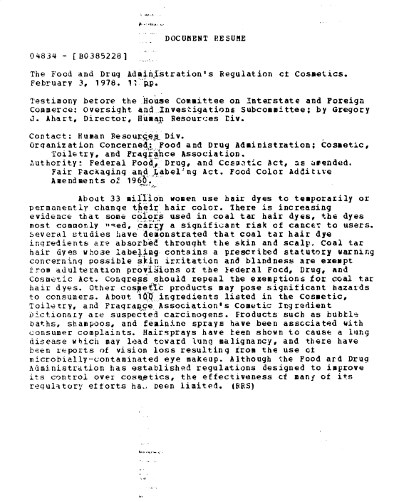 handle is hein.gao/gaobadxxg0001 and id is 1 raw text is: 


DOCUMENT RESUME


0 4834 - [B0385228]

The Food and Drug Administration's Regulation ct Cosmetics.
February 3, 1978. 11 Ap.

Testimony betore the House Committee on Interstate and Foreign
Commerce: Oversight and Investigations Subcommittee; by Gregory
J. Ahart, Director, Hfumax Resources yiv.

Contact: Human Resoupeg. Div.
Organization Concerned: Food and Drug Administration; Cosmetic,
    Toiletry, and Fragrance Association.
Authority: Federal Food, Drug, and Ccsoetic Act, as amended.
    Fair Packaging and Label-ng Act. Food Color Additive
    Amendments ol 196 6...

         Aboat 33 million women use hair dyes to temporarily or
permanently change t eir hair color. There is increasing
evidence that some cois used in coal tar hair dyes, the dyes
most commonly ,ed, carry a significant risk of cancer to users.
Severdl studies have demonstrated that coal tar hair dye
ingredients are absorbed throuqht the skin and scalp, Coal tar
hair dyes whose labeling contains a prescribed statutory warning
concerning possible skin irritation and blindness are exempt
from ddulteration provisons or the lederal Focd, Drug, and
Cosmetic Act. Congress should repeal the exemptions for coal tar
hair dyes. Other cosietIc products may pose signiticant hazards
to consumers. About 1o, ingredients listed in the Cosmetic,
Toiletry, and Fraqran.ce Association's Cometic Ingredient
Dictionary ame suspected carcinogens. Froducts such as bubble
baths, shampoos, and feminine sprays have been associated with
consumer complaints. Hairsprays have been shown to cause a lng
disease wich may lead toward lung malignancy, and there have
been reports of vision loss resulting from the use ct
microbially-contaminated eye makeup. Although the Food ard Drug
Administration has established regulations designed to improve
its control over cosm-etics, the effectiveness cf many of its
requlatory' eftorts ha- been limited. IRES)


