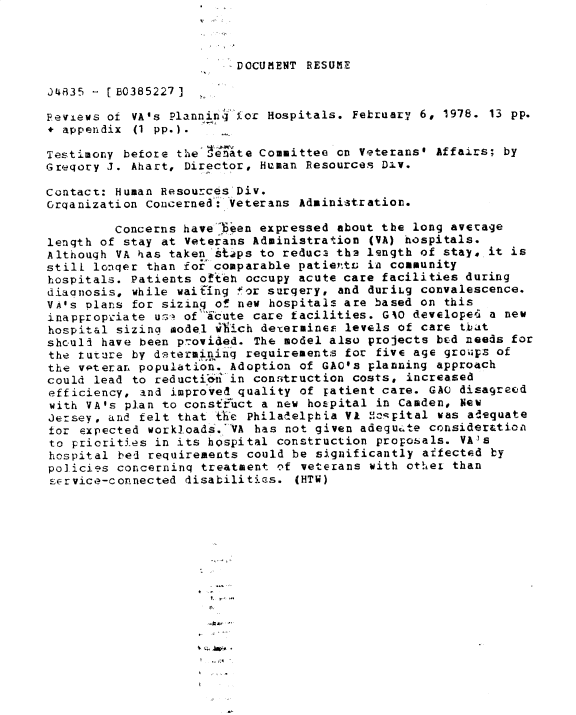 handle is hein.gao/gaobadxxh0001 and id is 1 raw text is: 



DOCUMIENT RESUM~E


J4835 -- [ 0385227 ]

Reviews of VA'S Planning -oc Hospitals. February 6, 1978. 13 pp.
+ appendix (1 pp.).

Testimony before the  enate Committee on Veterans' Affairs; by
Gregory J. Ahart, Director, Human Resources Div.

Contact: Human Resources Div.
Grqanization Concerned: Veterans Administration.

         Concerns have 6een expressed about the long average
length of stay at Veterans Administration (VA) hospitals.
Although VA has taken istps to reduc3 th2 length of stay, it is
still longer than for comparable patieYt ia community
hospitals. Patients ofteh occupy acute care facilities during
diacnosis, while waifing for surgery, and duriLg convalescence.
VA's plans for sizing of new hospitals are based on this
inappropriate u*-4 of icute care facilities. GAO developel a new
hospital sizina model wiich determincF. levels of care tbat
shculi have been provided. The model also projects bEd needs for
the tuture by determining requirements for five age groips of
the voteran population. Adoption of GAO's planning approach
could lead to reducti' in conitruction costs, increased
efficiency, and improved quality of Fatient care. GAO disagreed
with VA's plan to consffuct a new hozspital in Camden, New
Jersey, and felt that the Philadelphia Vi MJopital was adequate
for expected work]oads'.VA has not given adequcte consider&tion
to priorities in its hospital construction proposals. VAIs
hospital bed requirements could be significantly affected by
policies concerninq treatment nf veterans with otheL than
st-rvice-connected disabilities. (HTW)











                     t . -


