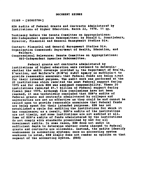 handle is hein.gao/gaobadxyn0001 and id is 1 raw text is: 


DOCURENT RESURE


05389 - [B0865784]

HEW Audits of Federal Grants and Contracts Administered by
InstitutionS of Higher Education. march 22, 1978. 11 pp.

Testimony before the Senate Committee on Appropriations:
HUD-Independent Agencies Subcommittee; by Donald L. Scantleburv.
Director, Financial and General management Studies Div.

Contact: Financial and General eavagement Studies Div.
Organization Concerned: Department of Health, Education, and
    Welfare.
congressional Relevance: Senate Committee on Appropriations:
    HUE-Independent Agencies Subcommittee.

         Federal grants ani contracts administered by
institutions of higher education were reviewed to deternin,,
uhether the audit coverage provided q the Department of Health,
E~ucation, and Welfare's (5i's) Audit Agency is sufficie.At to
provide reasonabls assuranca that Federal funds are being i.ent
for their intended purpose. The audit work was performed at the
20 institutions which rece!ived the most Federal support during
1975 and for uhich HEV was assigned responsibility. These 20
institutions received $1.1 billion of Federal support during
fiscal year 1975. Although firm conclusions have not been
reached, it was tentatively concluded that HEW's audits of
Federal grants and contracts administered by colleges and
universities are not as effective as they could be and cannot be
relied upon to provide reasonable assurance that Federal funds
are being spent for their intended purposes. HEV has not
established a cycle for auditing the institutions for which it
has cognizance; as a result, HEW's audits of the institutions
are not timely, and some institutions are not audited at all.
Some of HEW's audits of funds administered by the institutions
do not comply with standards prescribed by GAO for all
Government audits. In some cases, HEW does not audit in
sufficient depth to determine whether costs charged to Federal
grants and contracts are allowable. Instead, the audits identify
weaknesses in accounting systems; once an accounting system
weakness is noted, HEN simply does not render an opinion on that
segment of the accounting system. (BRS)


