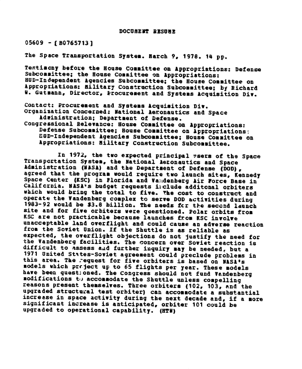 handle is hein.gao/gaobadxyr0001 and id is 1 raw text is: 


DOCUMENT RESUME


05609 - [B0765713J
The Space Transportation System. March 9, 1978. 14 pp.

Te.timcny befoLe the House Committee on Appropriations: Defense
Subcommittee; the House Committee on Appropriations:
HUD-Independent Agencies Subcommittee; the House Committee on
Appropriations: Ailitar7 Construction Subcommittee; by Richard
W. Gutmann, Director, Procurement and Systems Acquisition Div.

Contact: Procurement and Systems Acquisition Div.
Organization Concerned: National Aeronautics and Space
    Advinistration; Department of Defense.
Congressional Relevance: House Committee on Appropriations:
    Defense Subcommittee; House Committee on appropriations-
    CUD-Independent Agencies Subcommittee; House Committee on
    Appropriations: Military Construction Subcommittee.

         In 1972., the two expected principal rsers of the Space
Transportation System, the National Aeronautics and Space
Administration (NASA) and the Department of Defense (DOD),
agreed that the program would require two launch sites, Kennedy
Space Center (KSC) in Plorida and Vaiidenberg Air Force Base in
Califcrnia. NASA1s budget requests iuclude additonal orbiters
which would bring the total to five. The cost to construct and
operate the Vandenberg complex to serve DOD activities during
1983-92 would be $3.8 billion. The needs fcr tJ-e seccnd launch
site and for five orbiters were qaestioned. Polar orbits from
KSC are not practicable because launches from KSC involve
unacceptable land overflight and could cause an adverse reaction
from the Soviet Union. If the Shuttle is as reliable as
expected, the overflight objections do not justify the need for
the Vandenberg facilities. The concern over Soviet reaction is
difficult to assess aad further inquiry may be needed, but a
1971 United Stites-Soviet agreement could preclude problems in
this area. The :equest for five orbiters is based on NASA's
models which precject up to 65 flights per year. These models
have been questioned. The Congress should not fund Vandenberg
modifications to accommodate the Shuttle unless compelling
reasons present themselves. Three orbiters (102, 103, and the
upgraded structural test orbiter) can accommodate a substantial
increase in space activity during the next decade and, if a more
significant increase is anticipated, orbiter 101 could be
upgraded to operational capability. (HTW)


