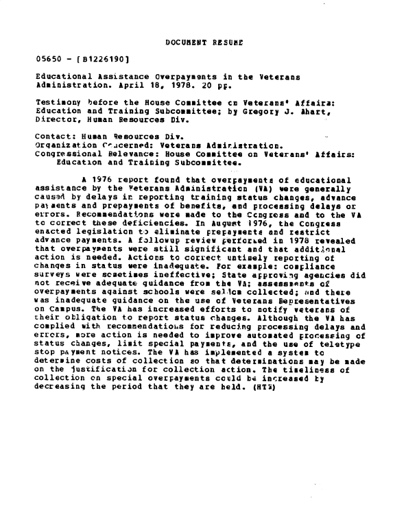 handle is hein.gao/gaobadxyu0001 and id is 1 raw text is: 


DOCUMENT RESUME


05650 - [B1226190]

Educational Assistance Overpayments in the Veterans
Administration. April 18, 1978. 20 pf.

Testimony before the House Committee cm Veterans* Affaira:
Education and Training Subcommittee; by Gregory J. Ahart,
Director, Human Resources Div.

Contact: Human 'esources Div.
Orqanization Ce.icerned: Veterans Admiristraticn.
Congressional Relevance: House Committee on Veterans* Affairs:
    Education and Training Subcommittee.

         A 1976 report found that over;ayments of educational
assistance by the Veterans Administration IVA) were generally
causad by delays in reporting training status changes, advance
pal aents and prepayments of benefits, and processing delays or
errors. Recommendattons were made to the Ccngress and to the VA
to correct these deficiencies. In August 1976, the Congress
enacted legislation t., eliminate prepaymente and restrict
advance payments. A fallowup review VfrtCrLed in 1978 revealed
that overpaypents were still significant and that addit.Anal
action is needed. Actions to correct untimely reporting of
chanqes in status were inadequate. For example: compliance
surveys were sceetimes ineffective; State approving agencies did
not receive adequate guidance from the VA; assessenots of
overpayments aqainst schools were sell m collected; und there
was inadequate guidance on the use of Veterans Representatives
on Campus. The VA has increased efforts to notify veterans of
their obligation to report status changes. Although the VA has
complied with recommendatiois for reducing processing delays and
errors, more action is needed to improve automated processing of
status changes, limit special payments, and the use of teletype
stop payment notices. The VA has implemented a system to
determine costs of collection so that determinations may be made
on the iustification for collection action. The timeliness of
collection on special overpayments could bi increased ky
decreasing the period that they are held. (HTi)



