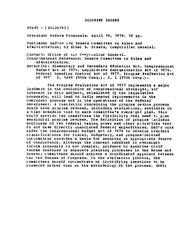 handle is hein.gao/gaobadxzd0001 and id is 1 raw text is: 



DOCUMENT RESUME


05695 - [B1226193]

oversight Reform Proposals. April 19, 1978. 10 pp.

Testimony bef7rip t.he Senate Committee cn Rules and
Administration; by Elrer B. Staats, Comptroller General.

Contact: ffice of t.Li cnv'tcoller General.
Congriissional Relevance: Senate Committee cn Rules and
    Ad ministra tion.
Authority: Elementary and Secondary Education Act. Congressional
    Budget Act of 1971'. Legislative Reorganization Act cf 1974.
    Federal Spendinq Control Act of 1977. Program EvaTUation Act
    of 197- S. 1244 (95th Cong.). S.     (95th Cong.).

         The Program Evaluation Act of 1977 represents a major
landmark in the evolution of congressional ovarsight, ind
interest in this subject, stimulated ky the legislative
proposals, will lead to hadly needed improvements in the
oversiqht process and in the operations of the federal
Government. A resoluticn concerning the Ercgram review process
would have proqram reviews, including evaluations, available on
a time schedule tied to each committee's oversight Elan. This
would provide the committees the flexibility they need tQ plan
meaningful proqzam reviews. The definition of progra   %includes
excrcises of the Federal taxing power and uther activities that
do not have directly ussociated Federal expenditures. GAOa work
under the Conqressional Budget Act of 1974 to develop &;tandard
classificatiorns for fiscal, budgetary, and program-related
information provides a basis for assuring in appropriate degroe
of consistency. Although the concept embodied in oversight
reform proposals is not compleA, guidance to agencies cculd
hecome confused ty separate planniag processes in the House and
Senate; ccmmittees should achieve a coordinated apprcacb tetween
the two Houses of Congress. In the evaluatica Fzociss, the
committees should concentrate on idcntifyirg qcestions to be
answered rather than on the methodology of the process. 4RRS)



