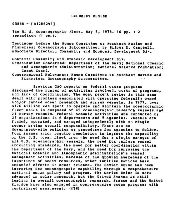 handle is hein.gao/gaobadxzj0001 and id is 1 raw text is: 


DOCUMENT RESUME


05888 - [B1286241]

The U. S. Oceanographic Fleet. May 5, 1978. 16 pp. * 2
appendices (4 pp.).

Testimony before the House Committee cm Merchant Marine and
Fisheries: Oceanography Subcommittee; by Wilbur D. Campbell,
Associate DirectoL, Community and Economic Levelopment Div.

Contact: Community and Economic Development Div.
Orqanization concerned: Department of the Navy; National Oceanic
    and Atmospheric Administration; National Science Fou mtation;
    Coast Guard.
Conqressional Relevance: House Committee cc Merchant marine and
    Fisheries: Oceanography Sutcommittee.

         Previous GAO reports on Federal ocean programs
discussed the number of activities invclvei, costs of programs,
and lack of coordination. The most recer.t review in this area
dealt with problems associated with operating federally owned
and/or funded ocean research and survey vessels. In 1977, over
$126 million was spent to operate and maintain the oceancgraphic
fleet which is composed of 60 oceanographic research vessels and
21 survey vessels. Federal oceanic activities are conducted by
21 organizatiuns in 6 departments and 5 agencies. Vessels are
funded, operated, and managed independently with nu stngle
agency having overall responsibility. There are no
Government-wide policies or procedures for agancies to follow.
Four issues %i.ich require resolution to improve the capability
of the U.S. )cean fleet are: the need for a single manager of
all U.S. oceanographic vessels, the need for uniform vessel
accounting standards, the need for better coordination within
the Department of the Navy, and the need for improving the
National Oceanic and Atmospheric Adainistraticons vessel
management activities. Because of the growing awareness of the
importance of ocean resources, other maritime nations have
expanded efforts in ocean science. The Soviet Union has been
improvinq its oceanographic capability through a comprehensive
national ocean policy and program. The Soviet Union is more
advanced in polar research, but the Ucited States is still
leadinq in overall oceanographic research. France and the United
Kingdom have also engaged in comprehensive ocean prcgrame with
centralized manaqement. (HTN)



