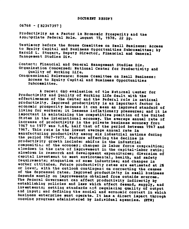handle is hein.gao/gaobadyax0001 and id is 1 raw text is: 


DOCUIRENT RESUVT


06768 - (B2347397]
Productivity as a Factor in Economic Prosperity and the
AppL'priate Federal Role. August 15, 1978. 22 pp.
Testimony before the House Committee on Small Business: Access
to Equity Capital and Business Opportunities Subcommittee; by
Harold L. Stuqart, Deputy Director, Financial and General
Management Studies Div.

Contact: Financial and General Management Studies Div.
Organization Concerned: National Center for Productivity and
     Quality of working Life.
 Congressional Relevance: House Committee on Small Business:
     Access to Equity Capital and Business Opportunities
     Subcommittee.
          A recent GAO evaluation of tie National center for
 Productivity and Quality of Working Life dealt with the
 effectiveness of the Center and the Peder&l role in naticnal
 productivity. Improved productivity is an important factor in
 economic prosperity because it can mean an improved standard of
 living for workers; it lessens inflationary pressures; and it is
 important in maintaining the competitive position of the United
 States in the international economy. The average annual rate of
 increase of productivity in the private business economy from
 1967 to 1977 was 1.6%, half that of the period between 1947 and
 1967. This rate is the lowest average annual rate in
 manufacturing productivity among six industrial nations during
 the period 1967-1977. Factors affecting the decline in
 productivity growth include: shifts in the industrial
 compositioa of the economy; changes In labor fcrce coapcaition;
 slowdown in the rate of improvement in the capital-labor ratio;
 slowdown in research and development expenditures; diversion of
 capital investment to meet environmental, health, and safety
 requirements; stagnation of some industries; and changes in
 worker attitudes. Future productivity rates are estimated at 2%
 or lower, with the outlook contingent on correcting the causes
 of the depressed rates. Improved productivfty in small business
 depends Rostly on improvements obtained from outside sources.
 The Federal Government can affect productivity indirectly by
 establishing policies and laws which affect demand, supply, and
 investments; setting standards .:4 regulating quality of output
and input; and defining the social and economic context in which
business enterprise must operate. It has a direct impact through
ongoing programs administered by individual agencies. (5TV)



