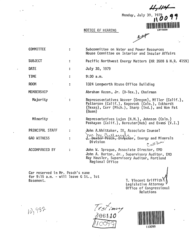 handle is hein.gao/gaobadyhv0001 and id is 1 raw text is: 

Monday, July


NOTICE OF HEARING


COMMITTEE


SUBJECT


DATE

TIME

ROOM


30, 1979    At7


     LM1 10099


Subcommittee on Water and Power Resources

House Committee on Interior and Insular Affairs

Pacific Northwest Energy Matters (HR 3508 & H.R. 4159)

July 30, 1979

9:30 a.m.

1324 Longworth House Office Building


MEMBERS HI P

  Majority


Mi nori ty


PRINCIPAL STAFF

GAO WITNESS


ACCOMPANIED BY


Abraham Kazen, Jr. (D-Tex.), Chairman


Represesentatives Weaver (Oregon), Miller (Calif.),
Patterson (Calif.), Kogovsek (Colo.), Eckhardt
(Texas), Carr (Mich.), Sharp (Ind.), and Won Pat
(Guam)

Representatives Lujan (N.M.), Johnson (Colo.)
Pashayan (Calif.), Bereuter(Neb) and Evans (V.I.)

John A.Whittaker, IV, Associate Counsel

a Det      4e-,    -   ,&-er, Energy and Minerals
  Division

John W. Sprague, Associate Director, EMD
John A. Burton, Jr., Supervisory Auditor, EMD
Ray Hausler, Supervisory Auditor, Portland
  Regional Office


Car reserved in Mr. Peach's name
for 9:15 a.m. - will leave G St., Ist
Basement.


  6~5

  fJ+AIO

!,COcIc~


T. Vincent Griffith'
Legislative Attorney
Office of Congressional
       Relations


110099


