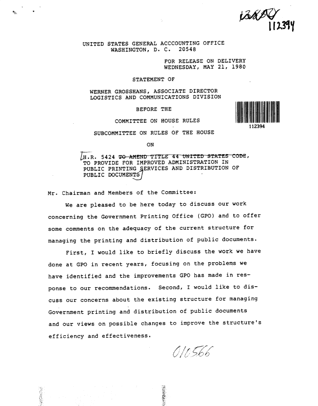 handle is hein.gao/gaobadyng0001 and id is 1 raw text is: 


IR&W'


          UNITED STATES GENERAL ACCCOUNTING OFFICE
                  WASHINGTON, D. C. 20548
                                 FOR RELEASE ON DELIVERY
                                 WEDNESDAY, MAY 21, 1980

                        STATEMENT OF

            WERNER GROSSHANS, ASSOCIATE DIRECTOR
            LOGISTICS AND COMMUNICATIONS DIVISION

                         BEFORE THE

                   COMMITTEE ON HOUSE RULES
                                                         112394
             SUBCOMMITTEE ON RULES OF THE HOUSE

                            ON

         l- R. 5424
         TO PROVIDE FOR IMPROVED ADMINISTRATION IN
         PUBLIC PRINTING   ERVICES AND DISTRIBUTION OF
         PUBLIC DOCUMENTS


Mr. Chairman and Members of the Committee:

     We are pleased to be here today to discuss our work

concerning the Government Printing Office (GPO) and to offer

some comments on the adequacy of the current structure for

managing the printing and distribution of public documents.

     First, I would like to briefly discuss the work we have

done at GPO in recent years, focusing on the problems we

have identified and the improvements GPO has made in res-

ponse to our recommendations. Second, I would like to dis-

cuss our concerns about the existing structure for managing

Government printing and distribution of public documents

and our views on possible changes to improve the structure's

efficiency and effectiveness.
                                    *  ,ll ?


