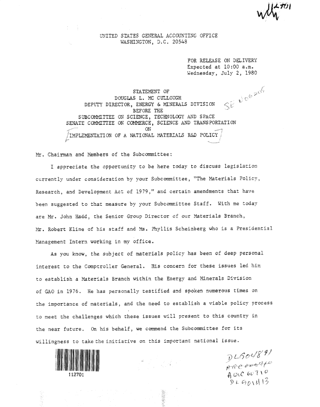 handle is hein.gao/gaobadynz0001 and id is 1 raw text is: 




                     UNITED STATES GENERAL ACCOUNTING OFFICE
                            WASHINGTON, D.C. 20548


                                                  FOR RELEASE ON DELIVERY
                                                  Expected at 10:00 a.m.
                                                  Wednesday, July 2, 1980


                                STATEMENT OF
                          DOUGLAS L. MC CULLOUGH
                DEPUTY DIRECTOR, ENERGY & MINERALS DIVISION
                                BEFORE THE
              SUBCOM!MITTEE ON SCIENCE, TECHNOLOGY AND SPACE
          SENATE COMITTEE ON CO1=RCE, SCIENCE AND TRANSPORTATION
                                    ON
           IMPLEMENTATION OF A NATIONAL MATERIALS R&D POLICY i


Mr. Chairman and Members of the Subcommittee:

     I appreciate the opportunity to be here today to discuss legislation

currently under consideration by your Subcommittee, The Materials Policy,

Research, and Development Act of 1979, and certain amendments that have

been suggested to that measure by your Subcommittee Staff. With me today

are Mr. John Hadd, the Senior Group Director of our Materials Branch,

Mr. Robert Kline of his staff and -Ms. ?hyllis Scheinberg who is a Presidential

Management Intern working in my office.

     As you know, the subject of materials policy has been of deep personal

interest to the Comptroller General. His concern for these issues led him

to establish a Materials Branch within the Energy and Minerals Division

of GAO in 1976. He has personally testified and spoken numerous times on

the importance of materials, and the need to establish a viable policy process

:o meet the challenges which these issues will present to this country in

the near future. On his behalf, we commend the Subcommittee for its

willingness to take the initiative on this important national issue.




            112701                                                2C
                     IlllI~llIII~lII~rllJ~l!III9 il


